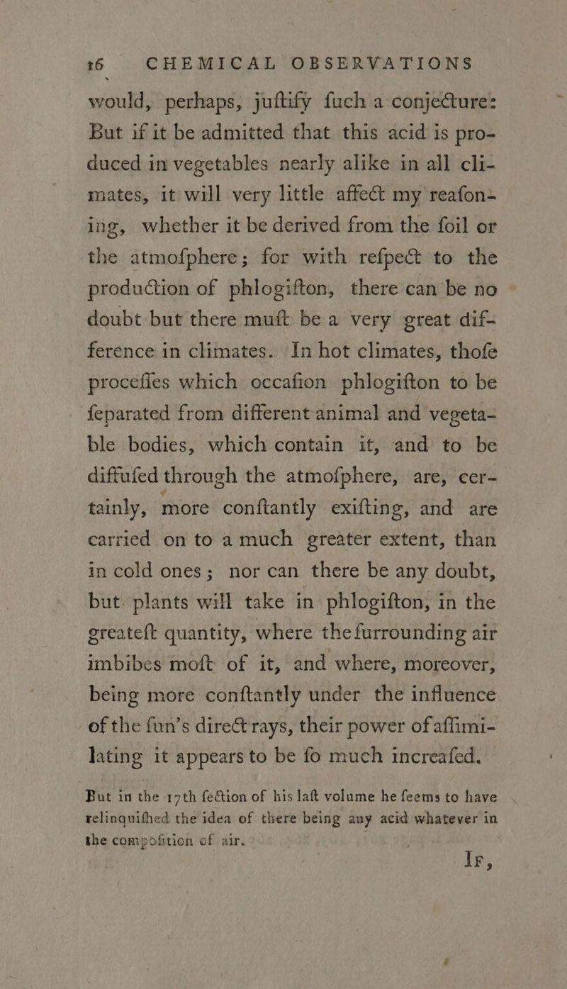 would, perhaps, juftify fuch a conjecture: But if it be admitted that this acid is pro- duced in vegetables nearly alike in all cli- mates, it will very little affect my reafon- ing, whether it be derived from the foil or the atmofphere; for with refpect to the production of phlogifton, there can be no doubt but there muft be a very great dif- ference in climates. In hot climates, thofe procefies which occafion phlogifton to be feparated from different animal and vegeta- ble bodies, which contain it, and to be diffufed through the atmofphere, are, cer- tainly, more conftantly exifting, and are carried on to a much ereater extent, than in cold ones; nor can there be any doubt, but. plants will take in phlogifton, in the greateft quantity, where the furrounding air imbibes moft of it, and where, moreover, being more conftantly under the influence of the fun’s direct rays, their power of affimi- lating it appears to be fo much increafed. ‘But in the 17th fection of his laft volume he feems to have . relinquifhed the idea of there being any acid whatever in the compofition of air. Ir,