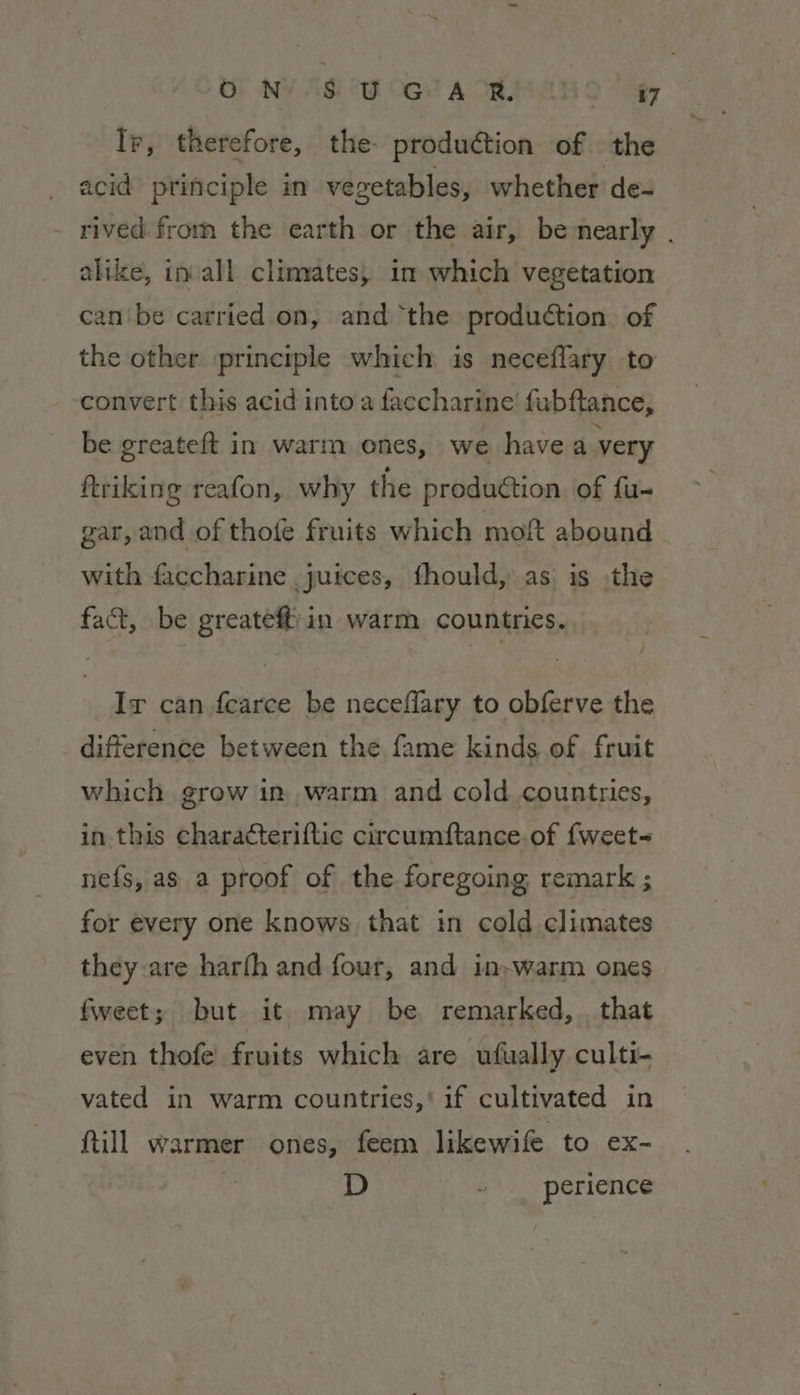 | OF NY AG cw OG. A OR, a Ir, therefore, the production of. the acid principle in vegetables, whether de- rived from the earth or the air, be nearly . alike, in all climates, in which vegetation canbe carried on, and ‘the production. of the other principle which is neceflary to convert this acid intoa faccharine fubftance, be greateft in warm ones, we havea very ftriking reafon, why the produétion of fu- gar, and of thote fruits which moft abound with faccharine juices, fhould, as is the fact, be greateft in warm countries. Ir can fearce be neceflary to obferve the difference between the fame kinds of fruit which grow in warm and cold countries, in this characteriftic circumftance.of fweet= nefs, as a proof of the foregoing remark ; for every one knows that in cold climates they are harfh and four, and in-warm ones fweet; but it may be remarked, . that even thofe’ fruits which are vufually culti- vated in warm countries,‘ if cultivated in till warmer ones, feem likewife to ex- | D “ . perience