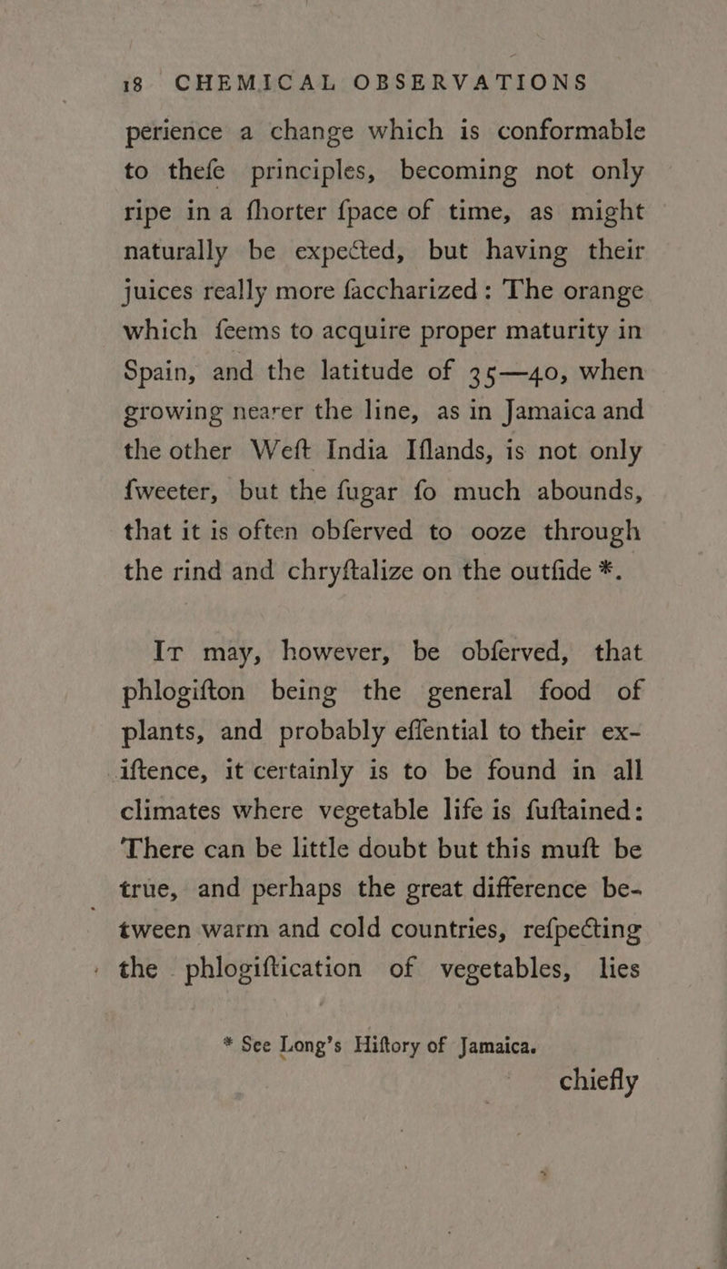 perience a change which is conformable to thefe principles, becoming not only ripe ina fhorter {pace of time, as might naturally be expected, but having their juices really more faccharized: The orange which feems to acquire proper maturity in Spain, and the latitude of 35—40, when growing nearer the line, as in Jamaica and the other Weft India Iflands, is not only {weeter, but the {ugar fo much abounds, that it is often obferved to ooze through the rind and chryftalize on the outfide *.. Ir may, however, be obferved, that phlogifton being the general food of plants, and probably effential to their ex- iftence, it certainly is to be found in all climates where vegetable life is fuftained: There can be little doubt but this muft be true, and perhaps the great difference be- tween warm and cold countries, ref{pecting the phlogiftication of vegetables, lies * See Long’s Hiftory of Jamaica. chiefly