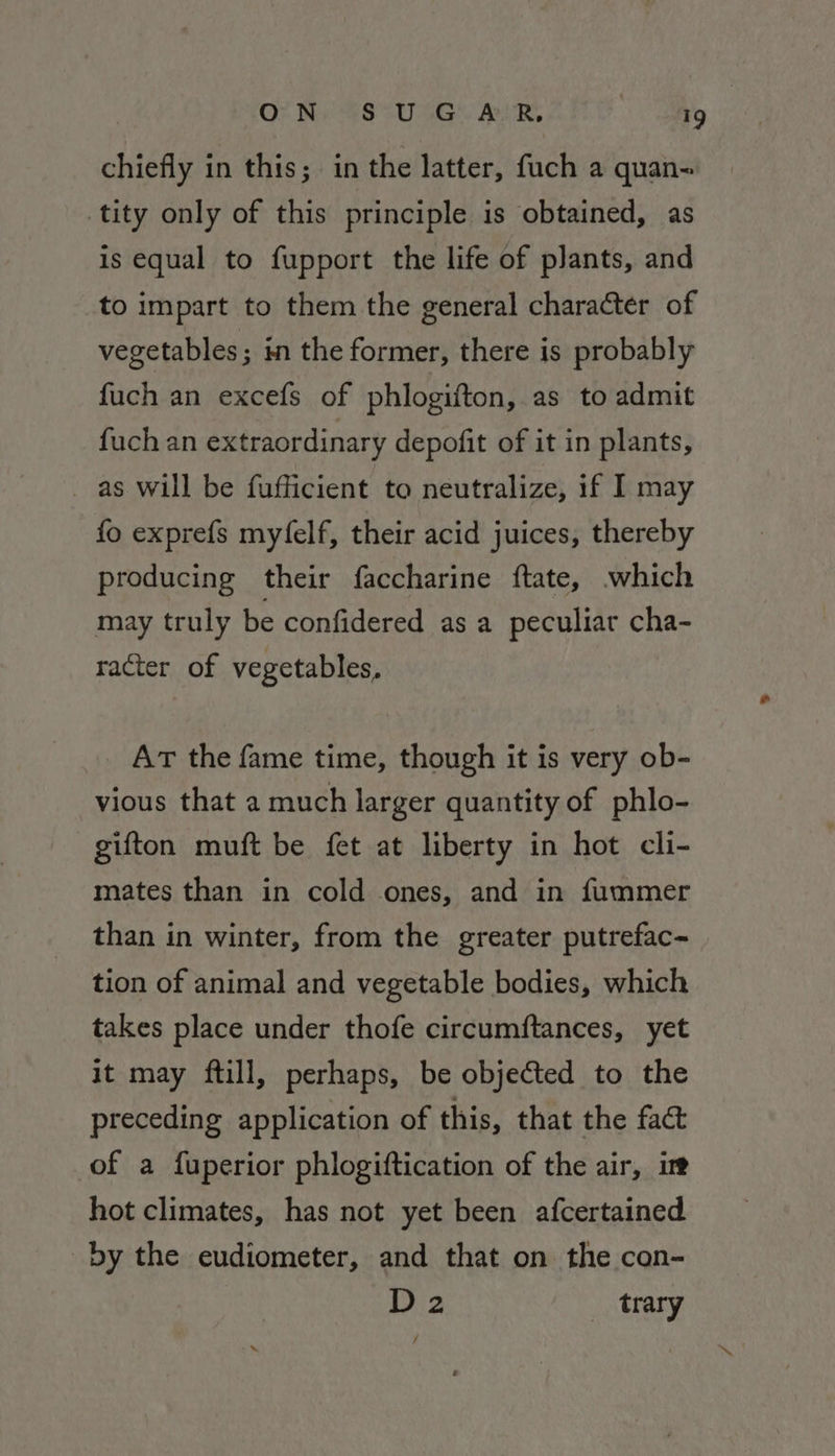 chiefly in this; in the latter, fuch a quan- tity only of this principle is obtained, as is equal to fupport the life of plants, and to impart to them the general character of vegetables; in the former, there is probably fuch an excefs of phlogifton, as to admit fuch an extraordinary depofit of it in plants, as will be fufficient to neutralize, if I may fo exprefs myfelf, their acid juices, thereby producing their faccharine ftate, which may truly be confidered as a peculiar cha- racter of vegetables, AT the fame time, though it is very ob- vious that a much larger quantity of phlo- gifton muft be fet at liberty in hot cli- mates than in cold ones, and in fummer than in winter, from the greater putrefac- tion of animal and vegetable bodies, which takes place under thofe circumftances, yet it may ftill, perhaps, be objected to the preceding application of this, that the fact of a fuperior phlogiftication of the air, ir hot climates, has not yet been afcertained by the eudiometer, and that on the con- D2 trary