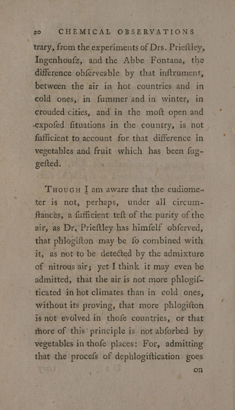 trary, from the experiments of Drs. Prieftley, Ingenhoufz, and the Abbe Fontana, the difference obferveable by that inftrument, between the air in hot countries and in cold ones, in fummer and in winter, in crouded cities, and in the mott open and -expofed fituations in the country, is not. fufficient to account for that difference in vegetables and fruit which has been fug- gelled. Fh. 938 ‘Tuovucu I am aware that the eudiome- ter is not, perhaps, under all circum- ftancés, a fufficient teft of the purity of the ait, as Dr, Prieftley has himfelf obferved, that phlogifton may be fo combined with it, as not to be deteéted by the admixture of nitrous air; yet I think it may even be admitted, that the air is not more phlogif- - ticated in hot climates than in cold ones, without its proving, that more phlogifton is not evolved in thofe countries, or that thore of this’ principle is not abforbed by vegetables in thofe places: For, admitting that the procefs of dephlogiftication goes on ane