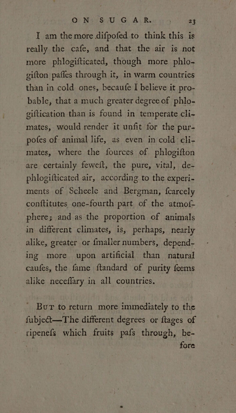 OF BAGS AL GA) Rae! a4 I am the more difpofed to think this is really the cafe, and that the air is not more phlogifticated, though more phlo- gifton pafles through it, in warm countries than in cold ones, becaufe I believe it pro- bable, that a much greater degree of phlo- giftication than is found in temperate cli- mates, would render it unfit for the pur- pofes of animal life, as even in cold cli- mates, where the fources of phlogifton are certainly feweit, the pure, vital, de- phlogifticated air, according to the experi- ments of Scheele and Bergman, fcarcely conftitutes one-fourth part of the atmof- phere; and as the proportion of animals in different climates, is, perhaps, nearly alike, greater or {malier numbers, depend- ing more upon artificial than natural caufes, the fame ftandard of purity feems alike neceffary in all countries. Bur to return more immediately to the fubjet—The different degrees or {tages of pene which fruits pafs through, be- fore