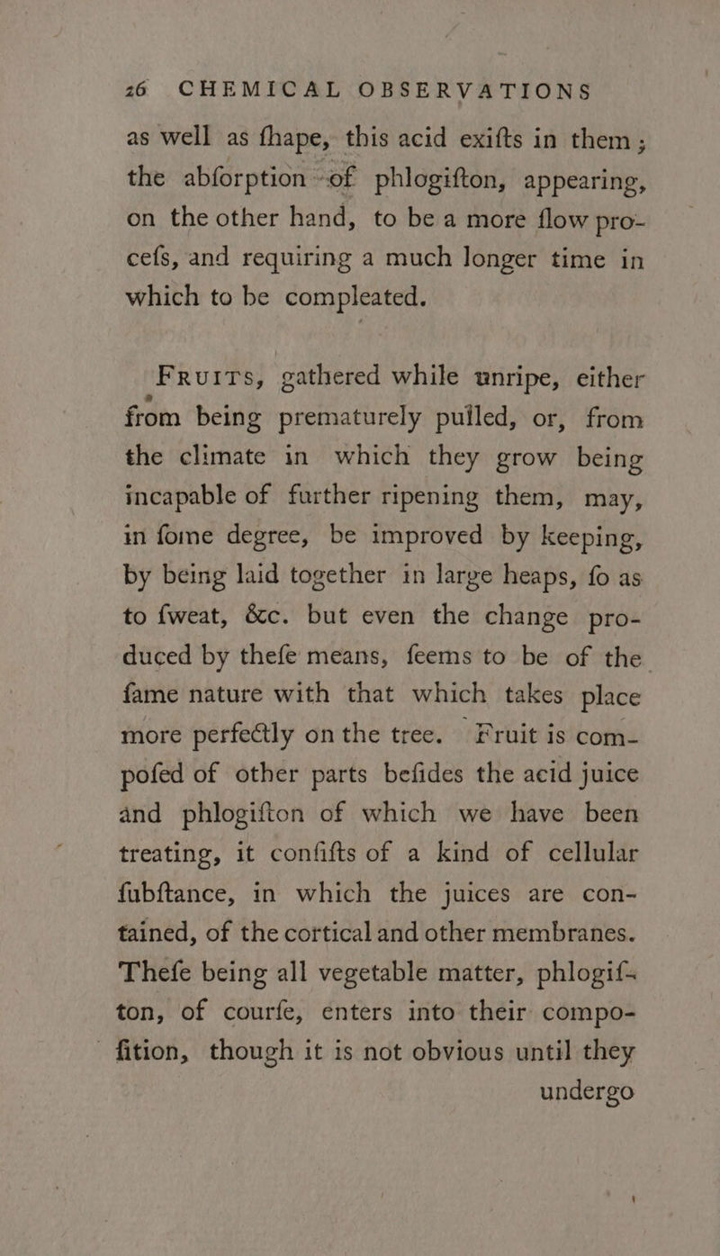 as well as fhape, this acid exifts in them; the abforption of phlogifton, appearing, on the other hand, to be a more flow pro- cefs, and requiring a much longer time in which to be compleated. Fruits, gathered while unripe, either from being prematurely pulled, or, from the climate in which they grow being incapable of further ripening them, may, in fome degree, be improved by keeping, by being laid together in large heaps, fo as to fweat, &amp;c. but even the change pro- duced by thefe means, feems to be of the fame nature with that which takes place more perfectly on the tree. Fruit is com- pofed of other parts befides the aeid juice and phlogifton of which we have been treating, it confifts of a kind of cellular fubftance, in which the juices are con- tained, of the cortical and other membranes. Thefe being all vegetable matter, phlogif- ton, of courfe, enters into their compo- fition, though it is not obvious until they undergo