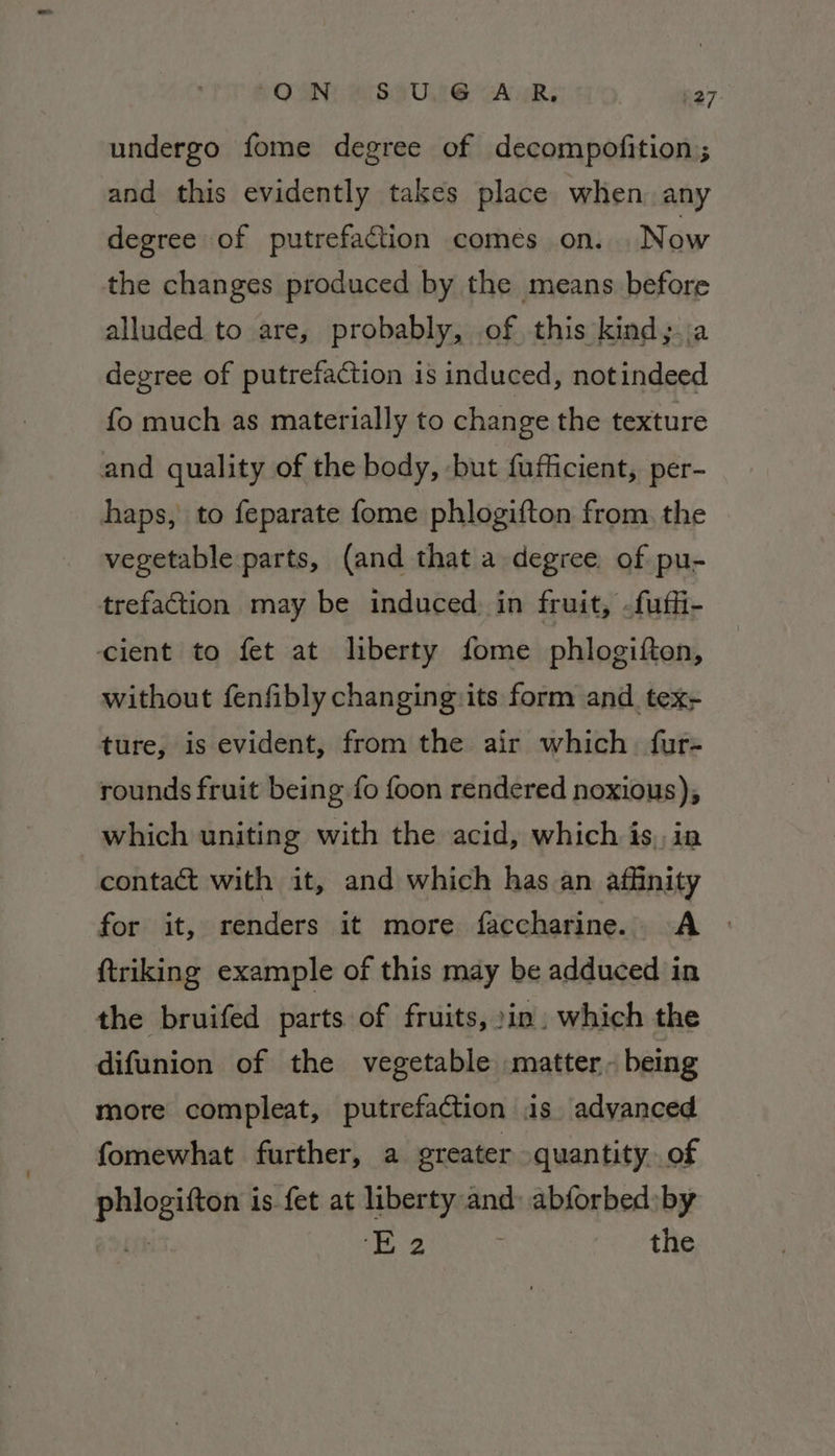 undergo fome degree of decompofition ; and this evidently takes place when. any degree of putrefaction comés on. Now the changes produced by the means before alluded to are, probably, of this kind; a degree of putrefaction is induced, notindeed fo much as materially to change the texture and quality of the body, but fufficient, per- haps, to feparate fome phlogifton from, the vegetable parts, (and that a degree. of pu- trefaction may be induced. in fruit, -fuffi- cient to fet at liberty fome phlogifton, without fenfibly changing:its form and tex- ture, is evident, from the air which fur- rounds fruit being fo foon rendered noxious), which uniting with the acid, which is, in contact with it, and which has an affinity for it, renders it more faccharine. A © ftriking example of this may be adduced in the bruifed parts of fruits, »in. which the difunion of the vegetable matter - being more compleat, putrefaction is advanced fomewhat further, a greater quantity. of ern is fet at liberty and: abforbed:by Re the