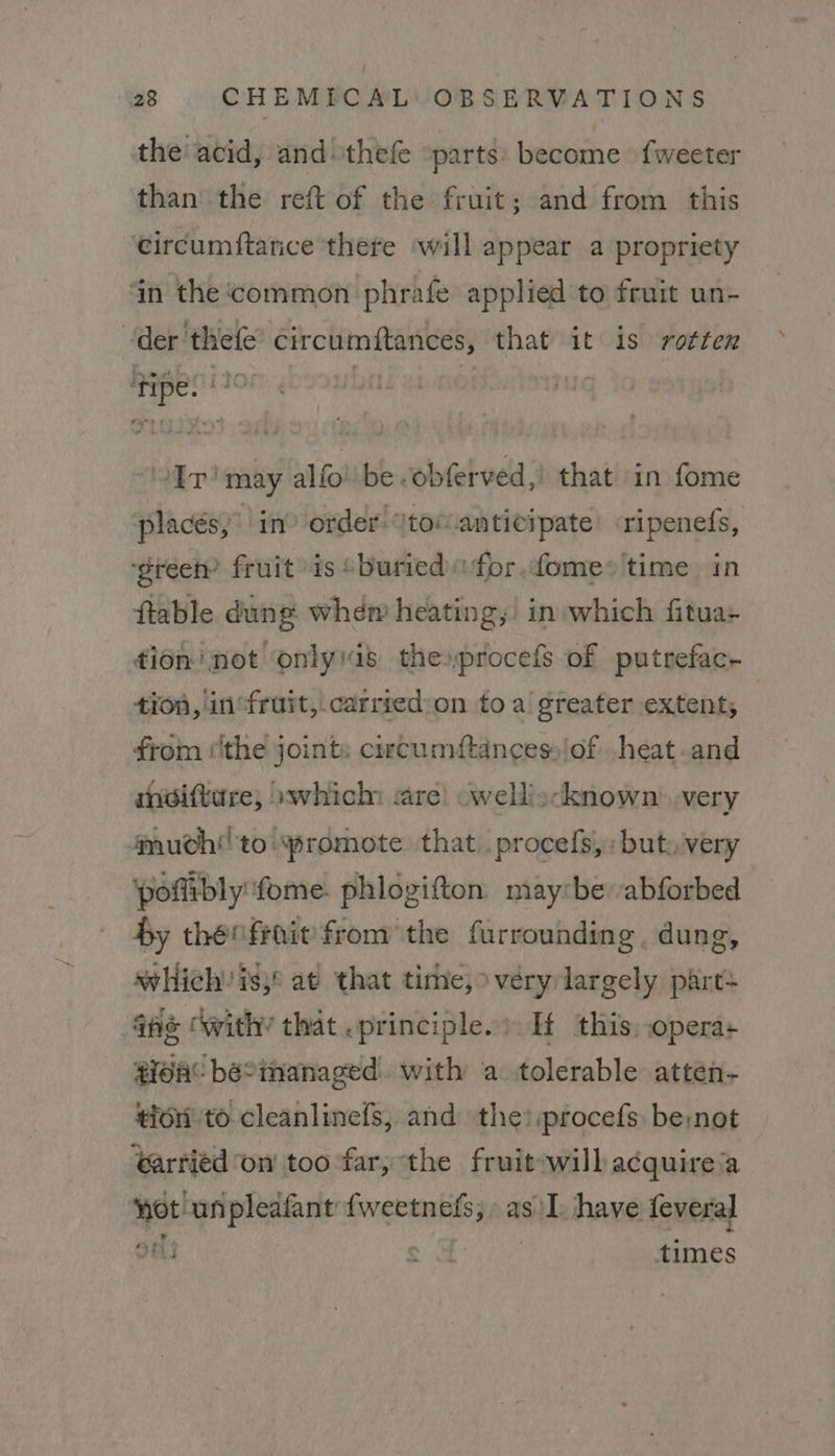 the acid, and thefe ‘parts: become fweeter than the reft of the fruit; and from this circumftance there will appear a propriety ‘in the common phrafe applied to fruit un- der thefe’ circumftances, that it is rotten ‘tipe. (20% | 3 | “Ir! may alfo be -obferved,! that in fome placés,’ in? order: tom anticipate’ ripenefs, ‘gree? fruit is “buried for. fome+ time in ftable dung. whem heating,’ in which fitua+ tion’ not onlyis theprocefs of putrefac- tion, in“fruit, carried:on to a greater extent; from ‘the joints ciecumftances» of cheat-and mdiftare, »which care! cwelliscknown’ very 4nuch!!to!yromote that. procefs,: buts very ‘pofitbly:fome. phlogifton maybe abforbed $y thenfrait from the furrounding. dung, which is,° at that tire,» very largely part , fie © with’ that .principle.) If this, opera: gida® beSimanaged. with a tolerable attéen- tion’ to cleanlinefs, and the? procefs be:not ‘arrtiéd on toofar, the fruitowill acquire a ot un pleafant {weetnefs; » as I. have feveral ons ¢ a times