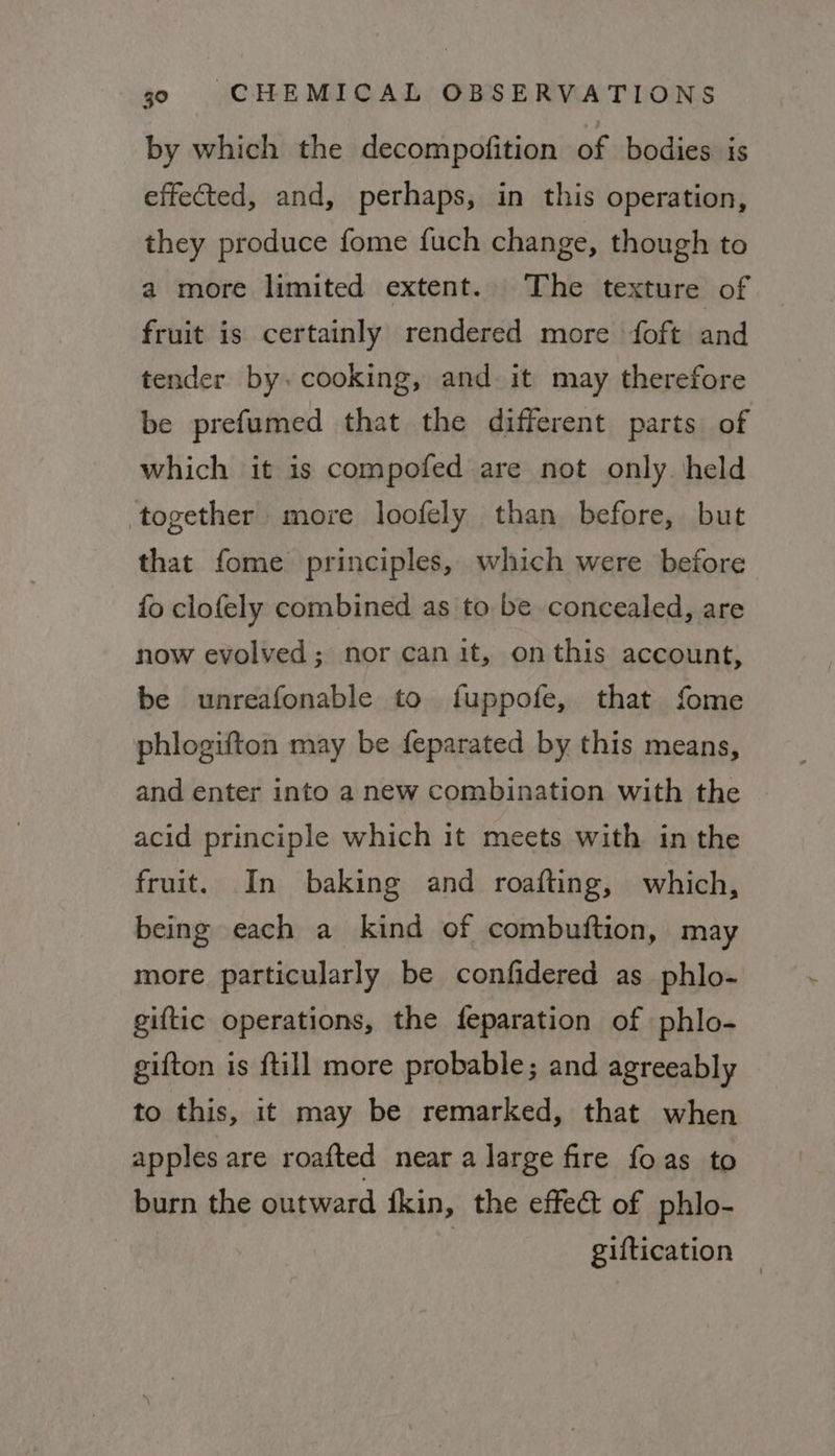 by which the decompofition of bodies is effected, and, perhaps, in this operation, they produce fome fuch change, though to a more limited extent. The texture of fruit is certainly rendered more foft and tender by. cooking, and it may therefore be prefumed that the different parts of which it is compofed are not only. held together more loofely than before, but that fome principles, which were before fo clofely combined as to be concealed, are now evolved; nor can it, on this account, be unreafonable to fuppofe, that fome phlogifton may be feparated by this means, and enter into a new combination with the acid principle which it meets with in the fruit. In baking and roafting, which, being each a kind of combuftion, may more particularly be confidered as phlo- giftic operations, the feparation of phlo- gifton is ftill more probable; and agreeably to this, it may be remarked, that when apples are roafted near a large fire foas to burn the outward fkin, the effect of phlo- , giftication —