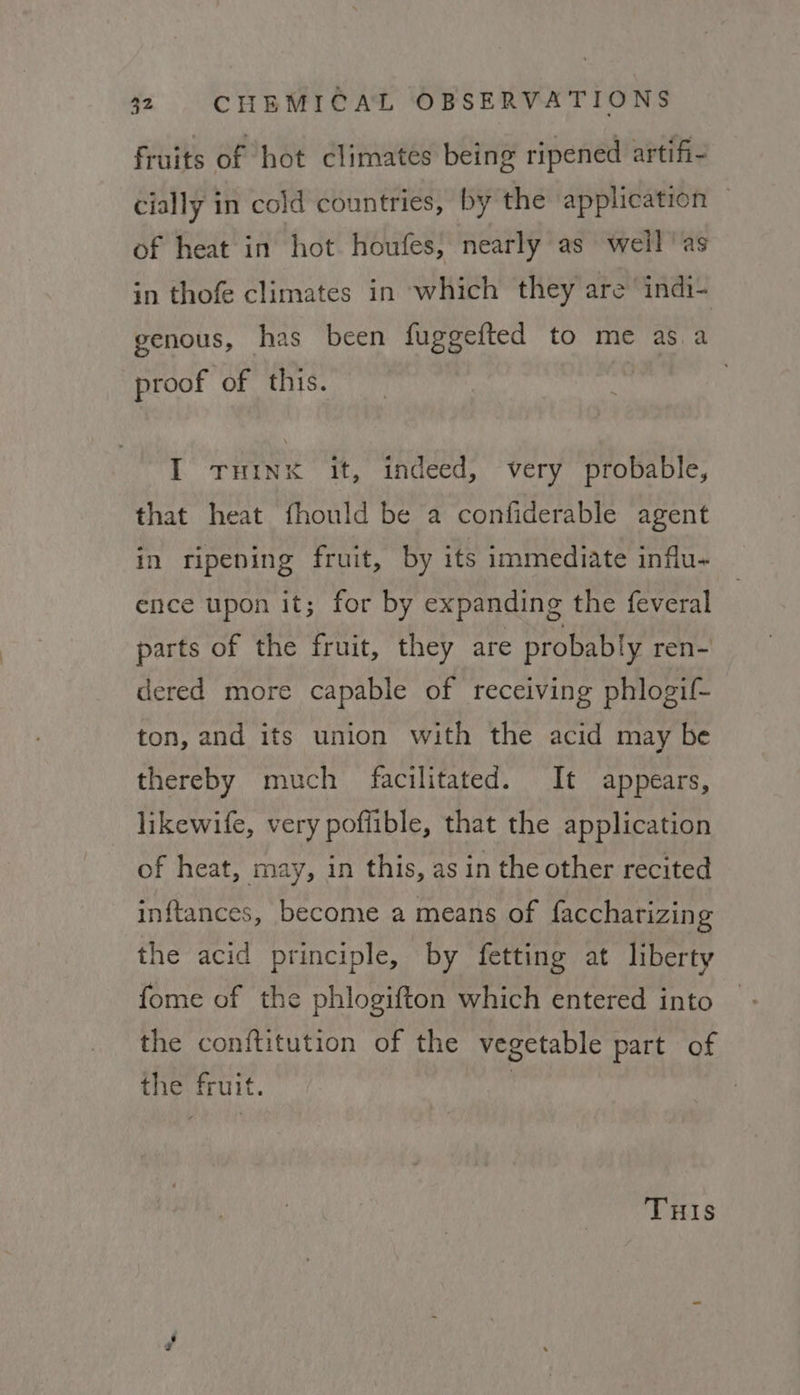 fruits of hot climates being ripened artifi- cially in cold countries, by the ‘application — of heat in hot houfes, nearly as weil ‘as in thofe climates in which they are ‘indi- genous, has been fuggefted to me asa proof of this. . I THINK it, indeed, very probable, that heat fhould be a confiderable agent in ripening fruit, by its immediate influ- ence upon it; for by expanding the feveral parts of the fruit, they are probably ren- dered more capable of receiving phlogif- ton, and its union with the acid may be thereby much facilitated. It appears, likewife, very poffible, that the application of heat, may, in this, as in the other recited inftances, become a means of faccharizing the acid principle, by fetting at liberty fome of the phlogifton which entered into the conftitution of the vegetable part of the fruit. : THIS