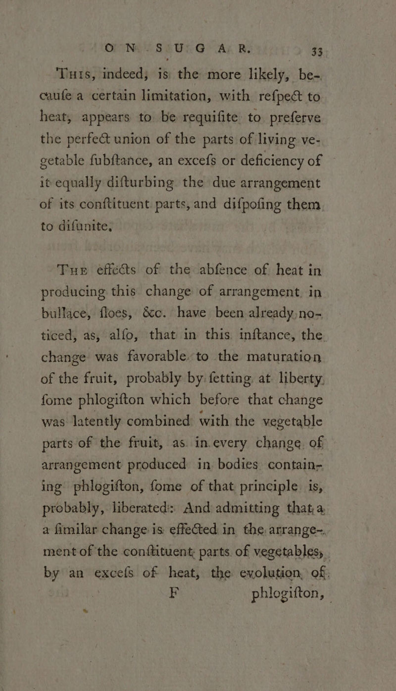 OP Ne Se Ui GAL Be $3 ‘Tuts, indeed; is the more likely, be-. caufe a certain limitation, with refpect to heat, appears to be requifite to. preferve the perfect union of the parts of living ve- getable fubftance, an excefs or deficiency of — it equally difturbing the due arrangement of its conftituent. parts,and di{pofing them to difunite, Tue effects of the abfence of heat in producing this change of arrangement. in bullace, floes, &amp;c. have been already,no- ticed, as, alfo, that in this inftance, the change was favorable. to the maturation of the fruit, probably by fetting at liberty. fome phlogifton which before that change was latently combined with the vegetable parts of the fruit, as. in.every change. of arrangement produced in bodies contain- ing phlogifton, fome of that principle is, probably, liberated: And admitting that, a, a fimilar change: is effected in the. arrange-. ment of the conitituent: parts. of vegetables, | by an excels of heat, the evolution, of, FE phlogifton, -