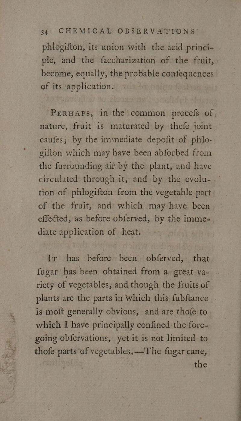 phlogifton, its union with the acid princi- ple, and the faccharization of the fruit, become, equally, the probable confequences of its application. Prruaps, in'the common procefs of nature, fruit is maturated by thefe joint caufes; by the immediate depofit of phlo- gifton which may have been abforbed from the furrounding air by the plant, and have circulated through it, and by the evolu-.’ tion of phlogifton from the vegetable part of the fruit, and which may have been effected, as before obferved, by the imme-. diate application of heat. Ir has before been obferved, that fugar has been obtained from a great va- . riety of vegetables, and though the fruits of plants are the parts in which this fubftance _ is moft generally obvious, and are thofe to which I have principally confined the fore- going obfervations, yet it is not limited to thofe parts of vegetables. —The fugar cane,