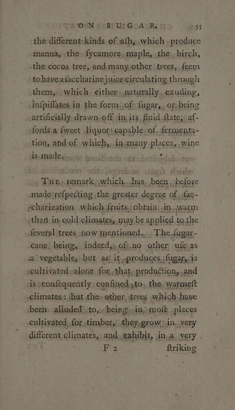 OEN 8 S? UIGoSA’ RS &amp;35 the different kinds of ath, sahil produce -manna, the fycamore,.maple, the birch, -the cocoa tree, and many, other’ trees, feem. to haveadfaccharinejuice(circulating through them, ) which. either,.naturally...cxuding, infpiffates.in the form, jof: fugar, . or, being vartificially, drawn,.off jin; its, fluid fate,» af- -fords a {weet liquor :capable. of, fermenta- tion, and of which,,,ingmany.places,..wine Asmadedeaiis brrdthorls. cea : , Tre» remarkwhich...has, been ;before made! refpecting the greater degree of . fac- rcharization which, fruits, obtain:, in. “warm than in, cold climates, may be applied t to the _feveral trees snow mentioned.. The. dugar- cane, being, indeed, of;},no other -ufe;as a ‘vegetable, but asj.it. rproduces, -fagar,is cultivated, alone for, ‘shat, production, .and AS 2 conféquently confined, to, the. warmeft climates: ibut the. other, atrees which. have ‘been, alluded’ to, ‘being):in) molt places cultivated, for timber,’ they,grow | .in- very Pract: oc fips \