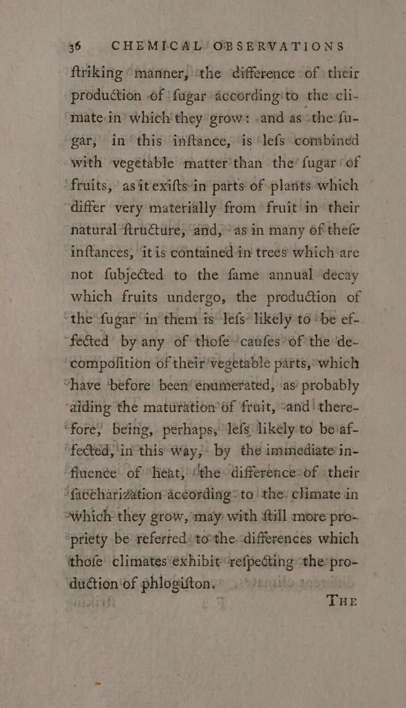 ftriking “manner, ‘the difference of ) their production .of | fugar according‘to the: cli- mate in’ which’ they grow: .and as othe: fu- gar, in‘this inftance, ‘is ‘lefs combined with vegetable matter than the’ fugar ‘of fruits, as it exifts-in parts of -plarits which “differ very materially from fruit in their natural ftructure, ‘and, °as in many of thefe inftances, itis contained in trees which‘are not fubjected to the fame annual ‘decay which fruits undergo, the production of ‘the fugar ‘in’them is’ lefs’ likely to ‘be ef- “feed by any of thofe caufes-of the ‘de- ‘compolition of their/vegetablé parts, which “have ‘before’ been’ enumerated, as’ probably ‘aiding the maturation 6f ‘fruit, cand! there- “fore being, perhaps, lefs likely to beaf- “fected, ‘in this Way, by the immediate’ in- “fluence of “heat; “the difference» of ‘their faceharization according ® to | the: climate in “which they grow, may: with itil more pro- ipriety be referred: tothe differences which ‘thofe: climates exhibit sas sina the: pro- caine ‘of phlogifton.’ |