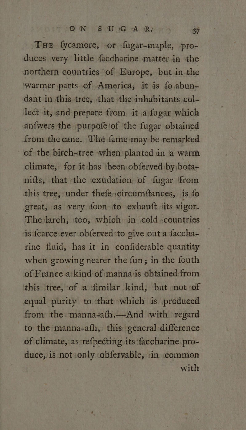 ON § UsG A R: 39 Tue fycamore, or fugar-maple, pro- duces very little faccharine matter in the northern countries of Europe, but in the ‘warmer parts of America, it is fo.,abun- dant in this tree, that the inhabitants col- le&amp; it, and prepare from it a fugar which an{wers the purpofe/of the fugar obtained from the cane. The fame may be remarked of the birch-tree when planted in a warm climate, for it:has- |heen.obferved by: bota- nifts, that the exudation of fugar ‘from this tree, under thefe,circumftances, is fo ereat, as very foon to exhautt jits vigor. Thejlarch, ‘too, which in cold countries as fcarce ever obferved ito give out a:faccha- rine fluid, has it in confiderable quantity when growing nearer the fun; in the fouth of France a/kind of mannaiis obtained:from this ‘tree, -of a fimilar kind, but not of equal purity to that which is produced from the manna-ath.—And with regard to the manna-ath, this general difference of climate, as re{pecting its ‘faccharine pro~ duce,’is not:only :obfervable, :in «common with