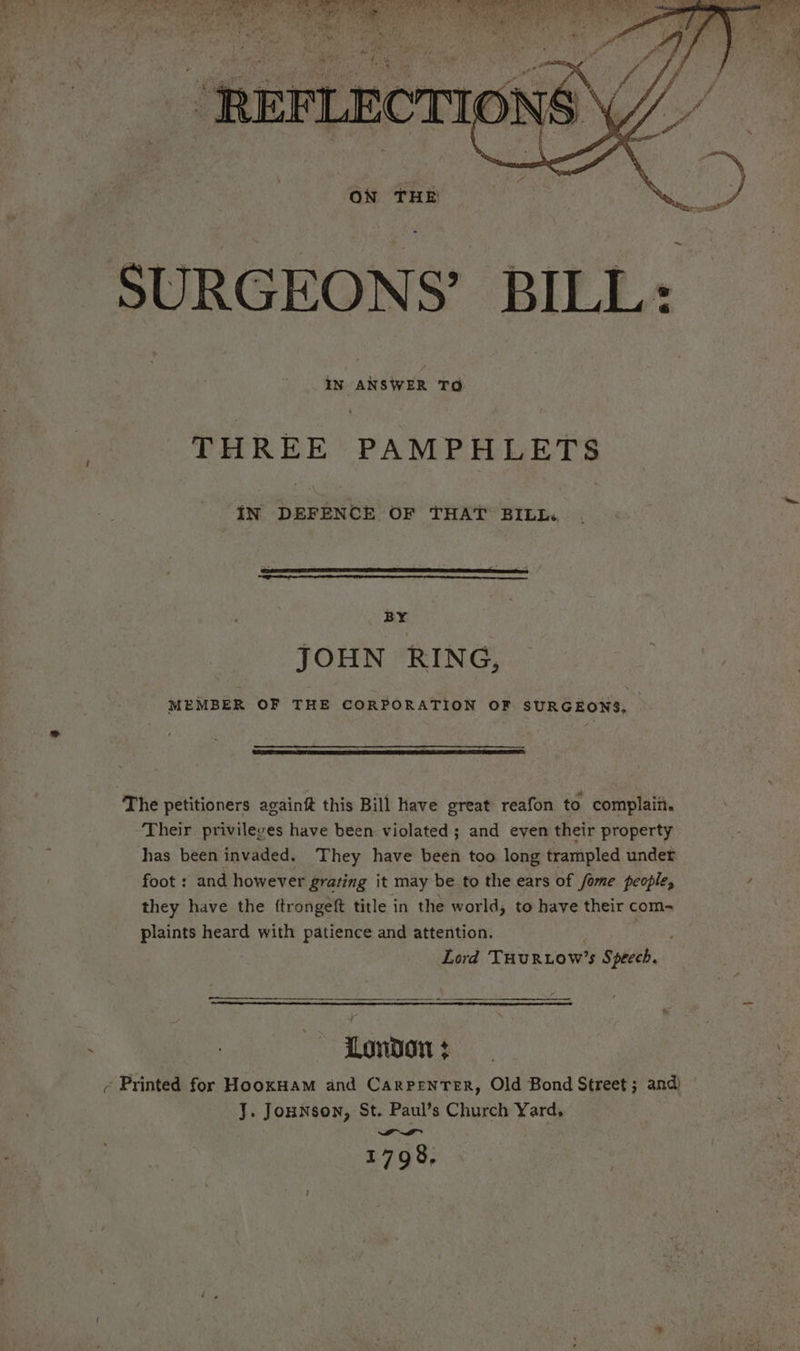 THREE PAMPHLETS iN DEFENCE OF THAT BILI: is JOHN RING, MEMBER OF THE CORPORATION OF SURGEONS. The petitioners againf this Bill have great reafon to complaii. Their privileges have been violated; and even their property has been invaded. They have been too long trampled under foot : and however grating it may be to the ears of fome people, , they have the ftrongeft title in the world, to have their com- plaints heard with patience and attention. | Lord THuRLOW’s Speech. a a London + - Printed for HooxHam and Carpenter, Old Bond Street ; and) J. Jounson, St. Paul’s Church Yard, wa ~asI~ 1798,