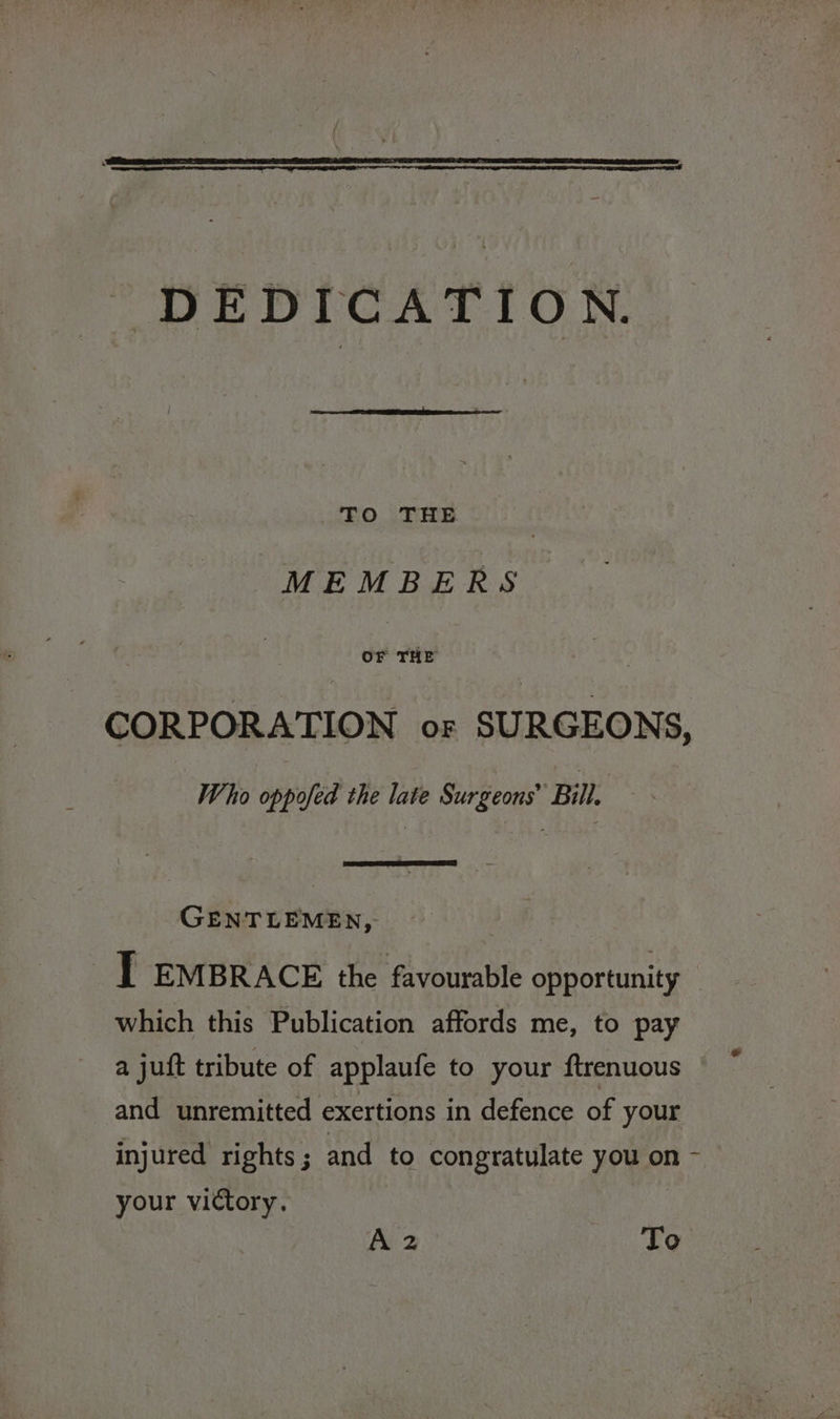 DEDICATION. To THE “MEMBERS OF THE . CORPORATION or SURGEONS, Who oppofed the late Surgeons’ Bill, GENTLEMEN, oe: T EMBRACE the favourable opportunity | which this Publication affords me, to pay a juft tribute of applaufe to your ftrenuous and unremitted exertions in defence of your injured rights; and to congratulate you on - your victory. A2 To