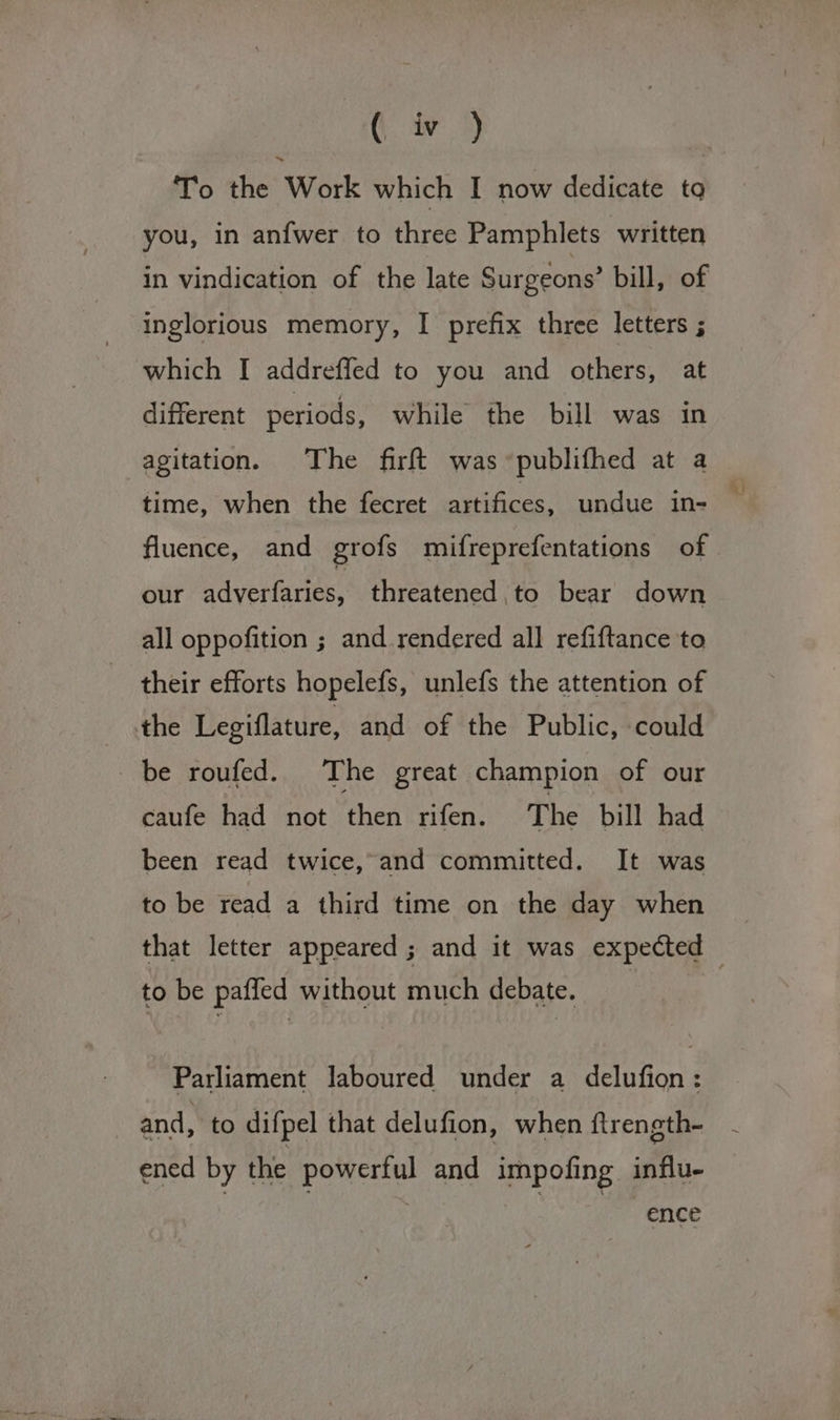 it. iv’) To the Work which I now dedicate tg you, in anfwer to three Pamphlets written in vindication of the late Surgeons’ bill, of inglorious memory, I prefix three letters ; which I addreffed to you and others, at different periods, while the bill was in agitation. The firft was publifhed at a time, when the fecret artifices, undue in- ' fluence, and grofs mifreprefentations of our adverfaries, threatened to bear down all oppofition ; and rendered all refiftance to their efforts hopelefs, unlefs the attention of the Legiflature, and of the Public, could be roufed. The great champion of our caufe had not then rifen. The bill had been read twice, and committed. It was to be read a third time on the day when that letter appeared; and it was expected — to be paffed without much debate. | Parliament laboured under a delufion: and, to difpel that delufion, when ftrength- ened by the powerful and impofing influ- ence