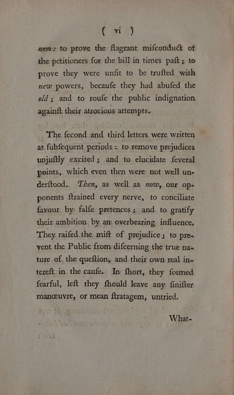nem: to prove the flagrant mifcondud&amp;t of the petitioners for the bill in times paft ; to prove they were unfit to be trufted with new powers, becaufe they had abufed the old ; and to roufe the public indignation againtt, their atrocious attempts. The fecond and third letters. were written at fubfequent periods : to remove prejudices unjuftly excited; and to elucidate feveral points, which even then were not well uns derftood.. Zhen, as well as wow, our ops ponents {trained every nerve, to conciliate favour. by: falfe- pretences.; and. to gratify their ambition. by am overbearing influence. They. raifed. the mift of prejudice ; to pre- vent the Public from difcerning the true na- ture of the queftion, and. their own real in- tereft. in. the caufe.. In: fhort, they feemed, fearful, left they fhould leave any finifter manceuyre, or mean ftratagem, untried. What-