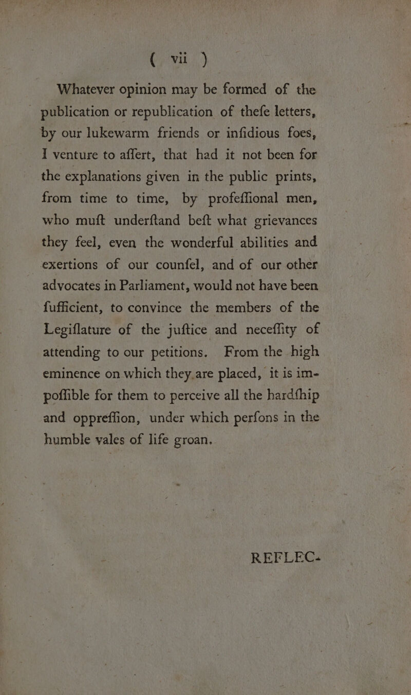 Whatever opinion may be formed of the _ publication or republication of thefe letters, by our lukewarm friends or infidious foes, I venture to affert, that had it not been for the explanations given in the public prints, from time to time, by profeffional men, who muft underftand beft what grievances they feel, even the wenderful abilities and exertions of our counfel, and of our other advocates in Parliament, would not have been fufficient, to convince the members of the Legiflature of the juftice and neceflity of attending to our petitions. From the high eminence on which they.are placed, it is im- poflible for them to perceive all the hardthip and oppreffion, under which perfons in the humble vales of life groan. REFLEC.