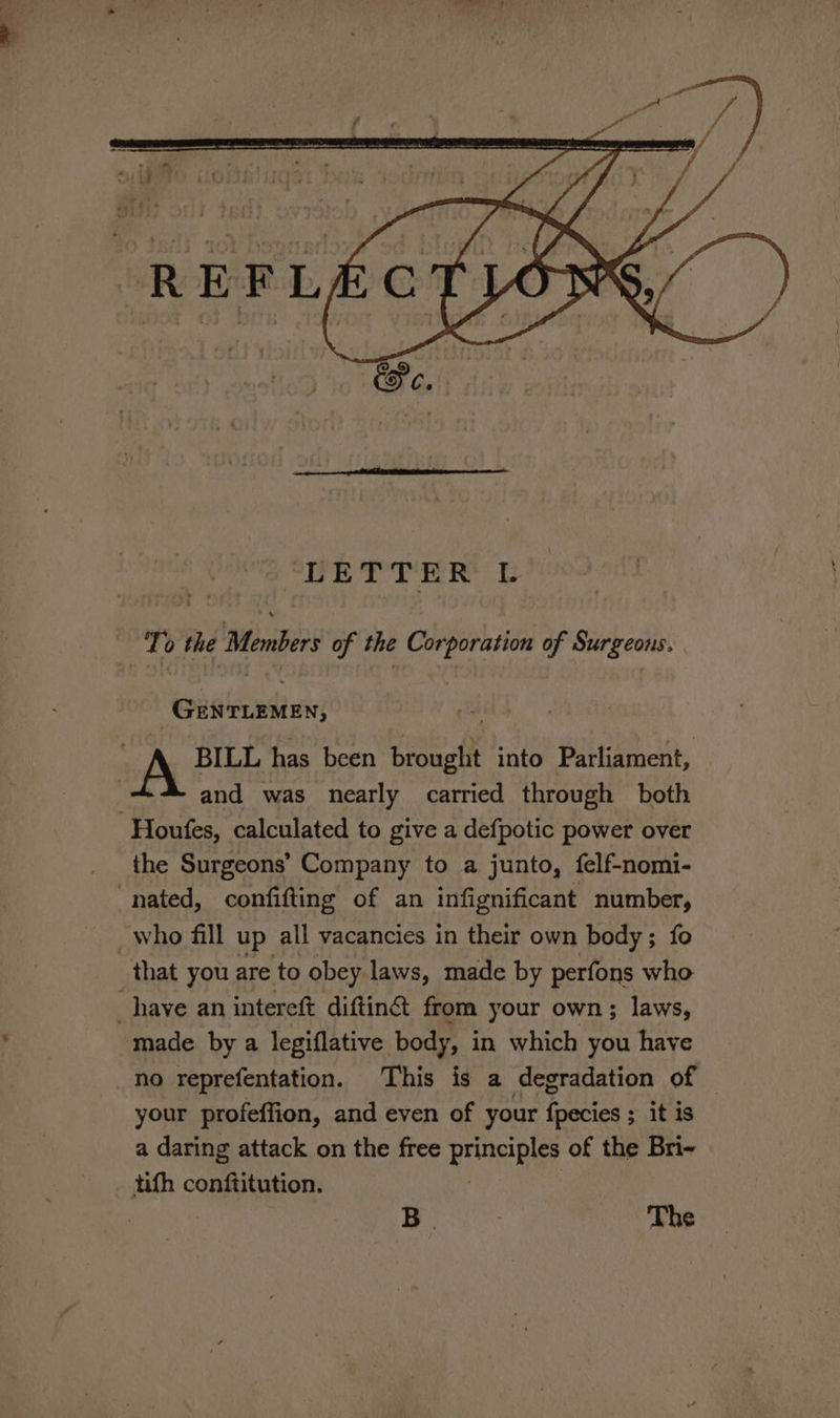 LETTER L To the Members of the Corporation of Surgeons. GENTLEMEN, | A BILL has been brought into Parliament, | and was nearly carried through both -Houfes, calculated to give a defpotic power over the Surgeons’ Company to a junto, felf-nomi- nated, confifting of an infignificant number, who fill up all vacancies in their own body; fo ‘that you are to obey laws, made by perfons who _haye an intereft diftin@ from your own; laws, made by a legiflative body, in which you have no reprefentation. This is a degradation of — your profeffion, and even of your fpecies ; it is a daring attack on the free principles of the Bri- tith conftitution. : BL The