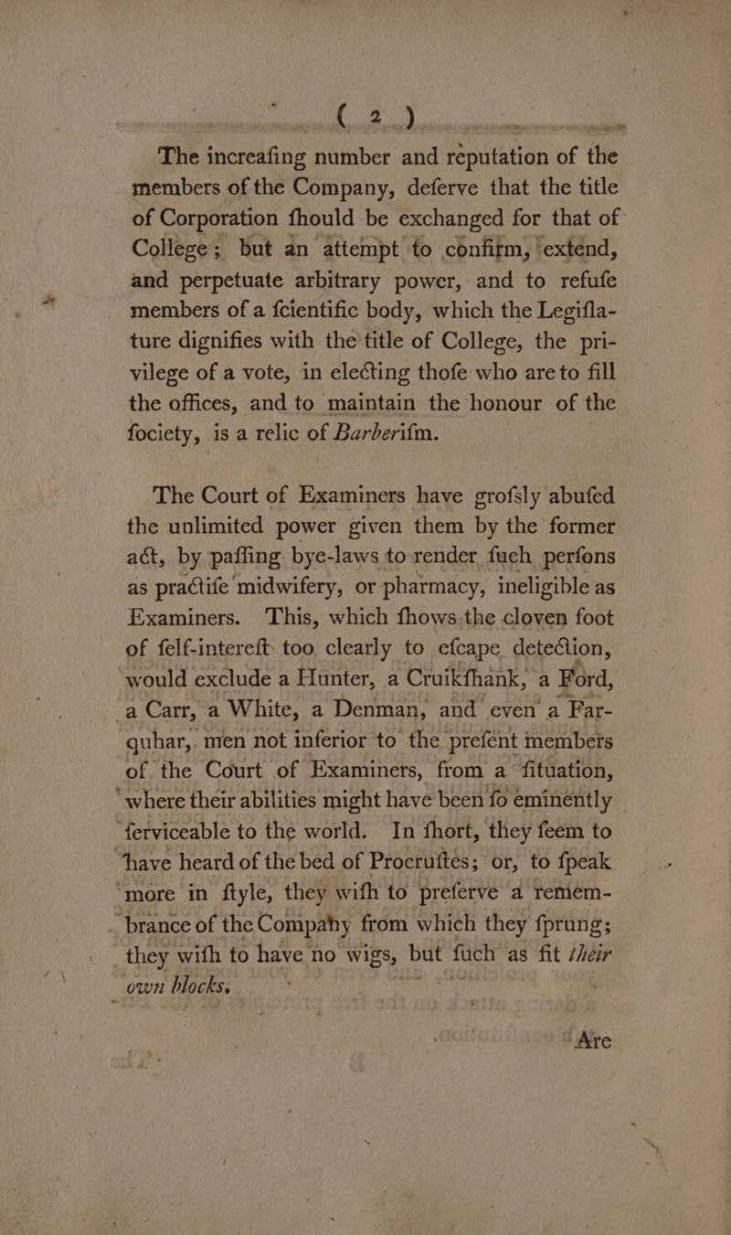 Pasi! GOR sae ARP The increafing number and reputation of the members of the Company, deferve that the title of Corporation fhould be exchanged for that of College; but an attempt to confirm, ‘extend, and perpetuate arbitrary power, and to refufe members of a {cientific body, which the Legifla- ture dignifies with the title of College, the pri- vilege of a vote, in electing thofe who are to fill the offices, and to maintain the honour of the fociety, is a relic of Barberifm. The Court of Examiners have grofsly abufed the unlimited power given them by the former act, by pafling bye-laws to render fuch perfons as practife midwifery, or pharmacy, ineligible as Examiners. This, which fhows.the cloven foot of felf-intereft- too clearly to efcape detection, would exclude a Hunter, a Cruikfhank, a Ford, a Carr, ‘a White, a Denman, and even a Far- quhar,. men not inferior to the prefent members of the Court of Examiners, from a fituation, ‘where their abilities might have been fo eminently ‘ferviceable to the world. In fhort, they feem to “have heard of the bed of Procruttes; or, to fpeak “more in ftyle, they wifh to preferve a remem- brance of the Compahy from which they fprung; . they with to have no wigs, but fach as fit their own blocks. . - Are