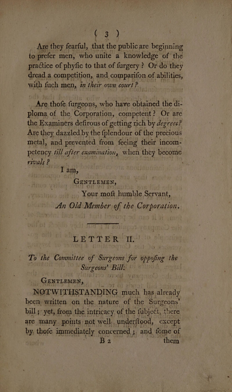 v4 | Are they fearful, that the public are beginning fa prefer men, who unite a knowledge of ‘the practice of phyfic to that of furgery ? Or-do they dread a competition, and comparifon of. abilities, with fuch men, 7 lite own court ? ite thofe furgeons, who have obtained the di- ploma of the Corporation, competent ? &gt; Or are the Examiners defirous of getting rich by degrees? Are they dazzled by the fplendour of the precious metal, and prevented from fecing their incom- petency “ll after examination, when they become rivals? Wea 3 am, GeEnTL EMEN, Your moft humble Servant, An Old Member of the pil i LETTER tl. To the Committee of Surgeons Jt pi ng the 7 Mad tas ey _ GENTLEMEN, ‘, NOTW I'THSTANDING aaah has already been, written on the nature of the Surgeons’ bill; yet, from the ‘intricacy of the fabject, there ate Many. points not well), underftood, except by; thofe immediately concerned 5 3 and fome of