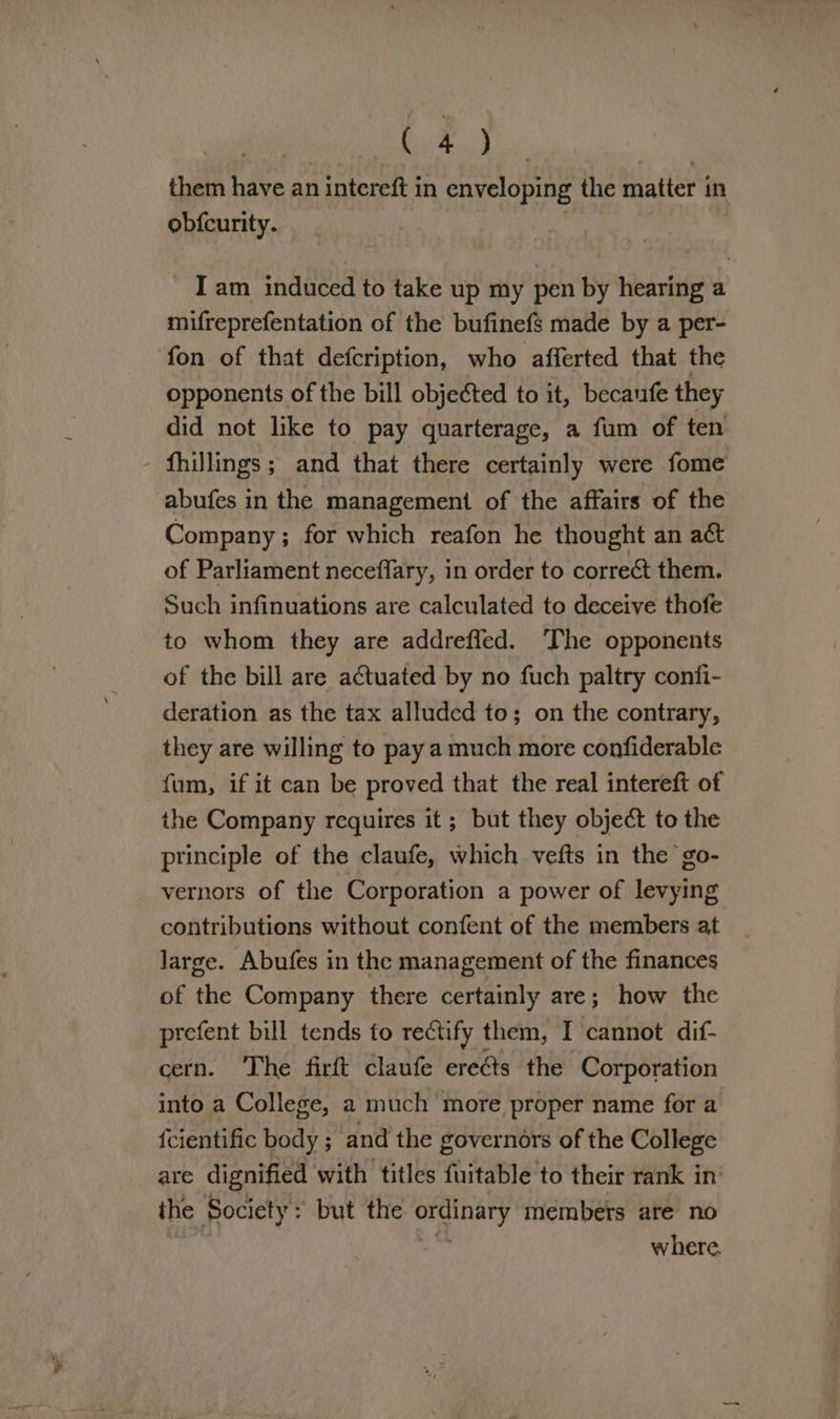 | eae Nee whe them have an intereft in enveloping the matter in obfcurity. Iam induced to take up my pen by hearing a mifreprefentation of the bufinefs made by a per- fon of that defcription, who afferted that the opponents of the bill objected to it, becaufe they did not like to pay quarterage, a fum of ten fhillings; and that there certainly were fome abufes in the management of the affairs of the Company ; for which reafon he thought an aét of Parliament neceflary, in order to correct them. Such infinuations are calculated to deceive thofe to whom they are addreffed. The opponents of the bill are actuated by no fuch paltry confi- deration as the tax alluded to; on the contrary, they are willing to pay a much more confiderable fum, if it can be proved that the real intereft of the Company requires it ; but they object to the principle of the claufe, which vefts in the go- vernors of the Corporation a power of levying contributions without confent of the members at large. Abufes in the management of the finances of the Company there certainly are; how the prefent bill tends to rectify them, I cannot dif- cern. The firft claufe ereéts the Corporation into a College, a much more proper name for a fcientific body ; and the governors of the College are dignified with titles fuitable to their rank in’ the Society: but the ordinary members are no where,