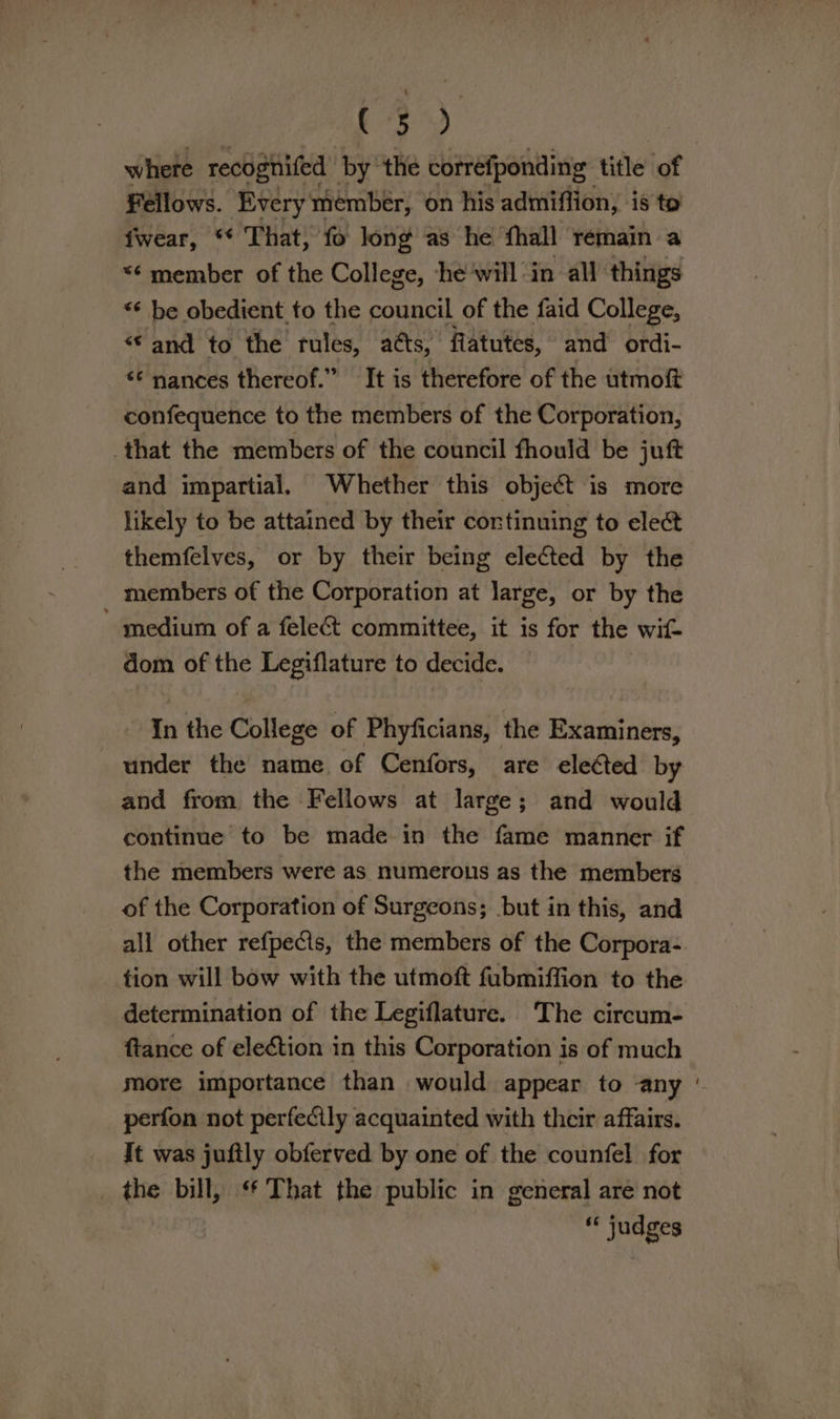 oa ba where recognifed by ‘the correfponding title of Fellows. Every member, on his admiflion, is to fwear, ** That, fo long as he fhall remain a “¢ member of the College, ‘he‘will in all things “ be obedient to the council of the faid College, “© and to the rules, acts, flatutes, and ordi- *¢ nances thereof.” It is therefore of the utmoft confequence to the members of the Corporation, that the members of the council fhould be juft and impartial. Whether this object is more likely to be attained by their cortinuing to elect themfelves, or by their being elected by the members of the Corporation at large, or by the ' medium of a fele&amp; committee, it is for the wit dom of the Legiflature to decide. In the College of Phyficians, the Examiners, under the name of Cenfors, are eleCted by and from the Fellows at large; and would continue to be made in the fame manner if the members were as numerous as the members of the Corporation of Surgeons; but in this, and all other refpects, the members of the Corpora- tion will bow with the utmoft fubmiffion to the determination of the Legiflature. The circum- ftance of election in this Corporation is of much more importance than would appear to any ' perfon not perfecily acquainted with their affairs. It was jufily obferved by one of the counfel for the bill, ‘ That the public in general are not - judges