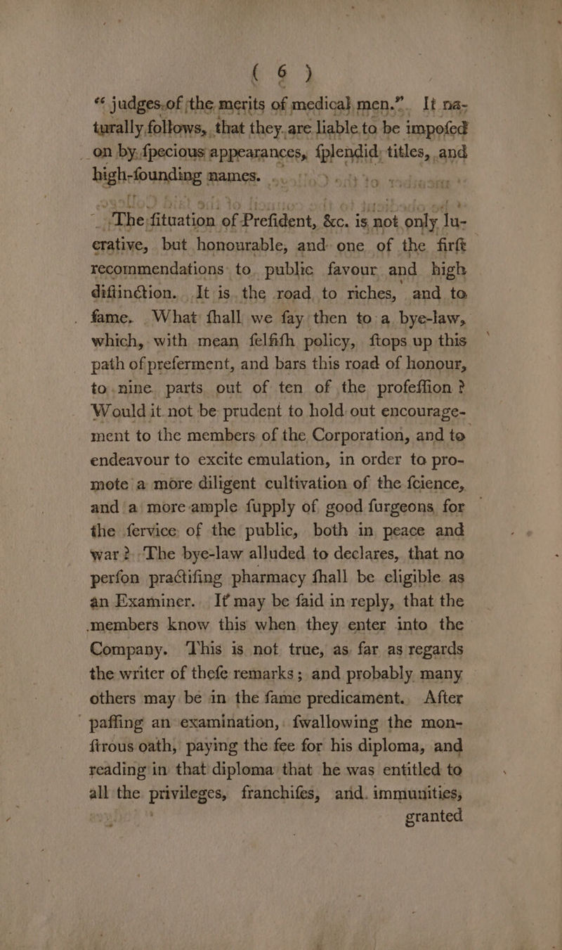 oe) *¢ judges.of jthe, merits of medical, men.” It na- turally follows, that they. are liable ta be impofed _on by, fpecious appearances, tleniit titles, and bighrfoundling 8 ames. . . :. “she; attratich’ of: Prefident, cay is not otk hi erative, but honourable, and: one of the firft | recommendations: to public favour and high difiinétion. It is. the road to riches, and to _ fame. “What: fhall we fay then to a bye-law, which, with mean felfith policy, {tops up this _ path of preferment, and bars this road of honour, to.nine. parts out of ten of the profeffion ? Would it not be prudent to hold out encourage- ment to the members of the Corporation, and to. endeavour to excite emulation, in order to pro- mote a more diligent cultivation of the {cience, and a more ample fupply of good furgeons for — the fervice of the public, both in peace and war? The bye-law alluded to declares, that no perfon practifing pharmacy hall be eligible as an Examiner. It may be faid in reply, that the members know this when they enter into the Company. ‘Lhis is not true, as, far as regards the writer of thefe remarks; and probably many | others may be in the fame predicament. After - paffing an examination, fwallowing the mon- firous oath, paying the fee for his diploma, and reading in that diploma that he was entitled to all the asides franchifes, and. immunities, granted nd
