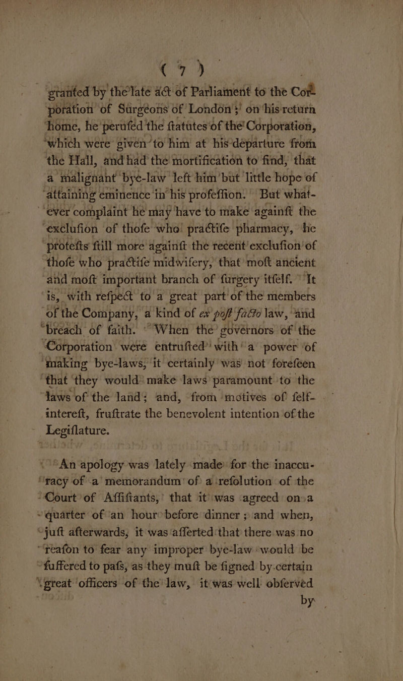 (7) - 'gtanted by. the late act of Parliament to the Cott poration of Surgéons of London’! on ‘his return ‘home, he’ perufed the ftatutes‘of the’ Corporation, ‘which were’ given’ ‘to him at his’ ‘departure froth ‘the Hall, and had the mortification to find, that a ‘malignant bye- -law left him bit ‘little hope of attaining eminence in his profeffion. But what- “ever complaint he may ‘have to make againft the ‘exclufion of thofe ‘who! prattife pharmacy, ‘he ‘protefts ftill more dgaintt the recent’ exclufion’ of thofe who practife midwifery, that’ moft ancient ‘and moft important branch of furgery itfelf. ” Te is, with refpe@ to a great part of the members of the Company, a kind of ex pot faGo law, and “breach of faith. “When the’ govérnors of’ the ‘Corporation were entrufted’ with’ a power ‘of ‘making bye-laws, it certainly was’ not forefeen ‘that | they would make laws’ paramount to the intereft, fruftrate the benevolent intention of the ee “An i anapy was lately: rindi for the inaccu- “racy of .a memorandum’ of a ‘refolution of ithe -Court of Affiftants,’ that it was agreed ona ~ quarter of an hour® before dinner ; and when, “juft afterwards, it was afferted that there was no “reafon to fear any improper bye-law would be *fuffered to pafs, as they muft be figned by-certain \preat ‘officers of the’ law, it'was'well obferved : Py