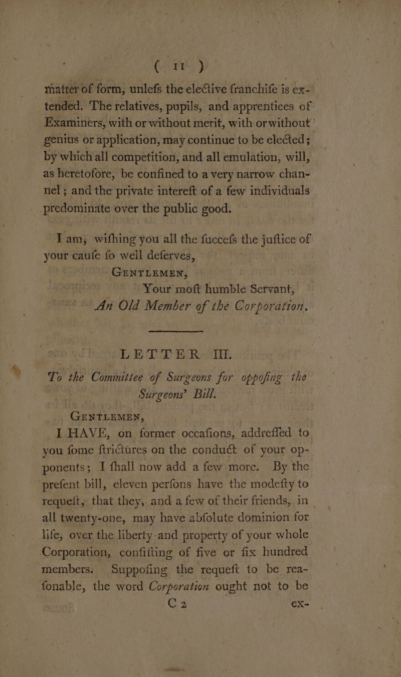 % Ce re, pp matter of form, unlefs the elective franchife is ex- tended. The relatives, pupils, and apprentices of Examiners, with or without merit, with orwithout genius or application, may continue to be elected; by which all competition, and all emulation, will, as heretofore, be confined to a very narrow chan- nel; and the private intereft of a few individuals Tam, wifhing you all the fuccefs the juflice of your caufe fo well deferves, uf eh GENTLEMEN, Your moft fumble: Servant, An Old Member of the Corporation. LETTER IIL Te the Committee of Surgeons for oppofing the Surgeons’ Bill. Gerson rt. _I HAVE, on former occafions, addreffed to you fome firiGtures on the conduct of your op- ponents; I fhall now add a few more. By the requelt, that they, and a few of their friends, in | all twenty-one, may have abfolute dominion for life, over the liberty-and property of your whole members. Suppofing the requeft to be rea- fonable, the word Corporation ought not to be C2 €X-