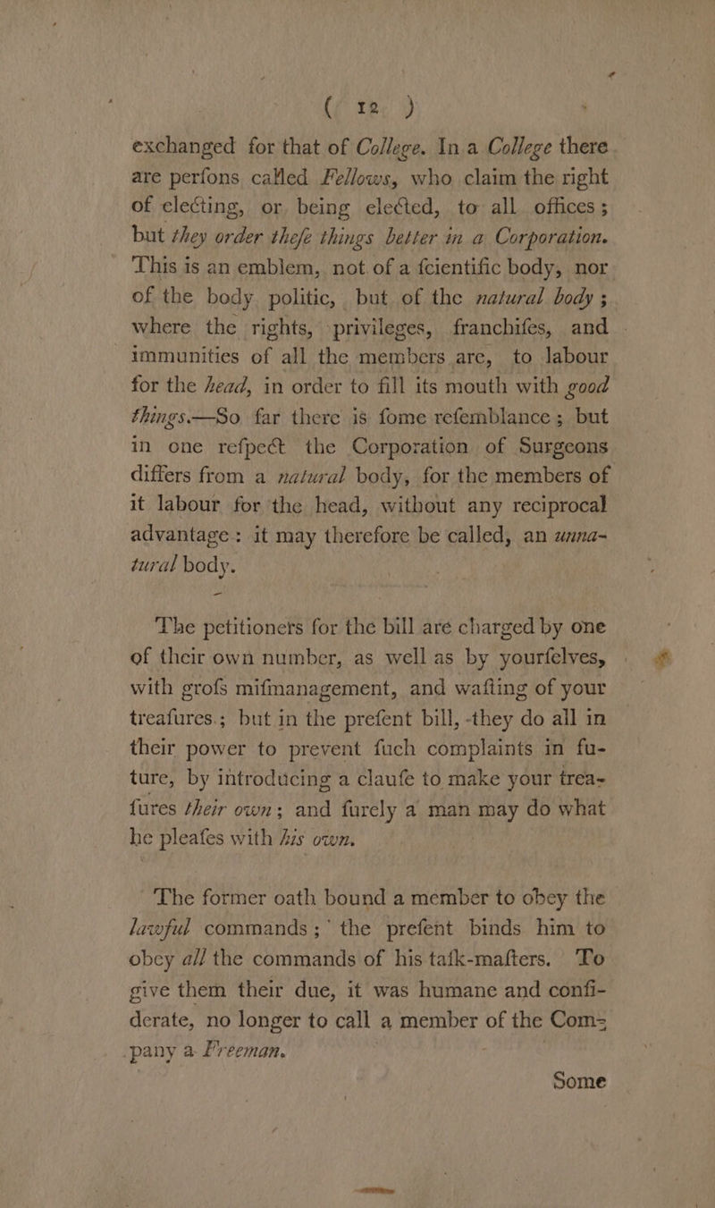 (Cte) exchanged for that of College. In a College there are perfons called Fellows, who claim the right of electing, or being elected, to all. offices; but they order the/e things better in a Corporation. This is an emblem, not. of a fcientific body, nor of the body. politic, but of the natural body ; where the rights, privileges, franchifes, and - immunities of all the members arc, to labour for the head, in order to fill its mouth with good things—So. far there is fome refemblance; but in one refpect the Corporation of Surgeons differs from a natural body, for the members of it labour for the head, without any reciprocal advantage: it may therefore be called, an unna- tural body. The petitioners for the bill are charged by one of their own number, as well as by yourfelves, with grofs mifmanagement, and wafling of your treafures.; but in the prefent bill, they do all in their power to prevent fuch complaints in fu- ture, by introducing a claufe to make your irea- fures their own; and furely a man may do what he pleafes with Azs own. The former oath bound a member to obey the lawful commands; the prefent binds him to obey a// the commands of his tafk-mafters. To give them their due, it was humane and confi- derate, no longer to call a member of the Com= pany a Preeman. | | | Some