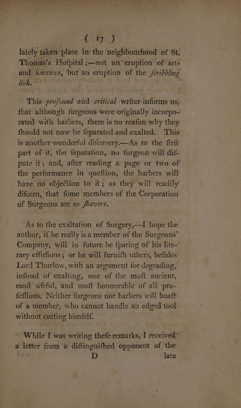 C17 J lately taken place in‘ the ‘neighbourhood of St. Thomas’s Hofpital ;—not an*eruption of arts and ap eed but an ies of the Seribbling ed This profound and critical writer informs us, that although furgeons were originally incorpo- rated with barbers, there is no reafon why they fhould not now be feparated and exalted. This is another wonderful difcovery.—As to the firft? part of it, the feparation, no furgeon will dif- pute it; and, after reading a page or two of the performance in queftion, the barbers will have no obje@ion to it; as they will readily difcern, that fome members of the Corporation of Saeco are no Sfravers. As to the exaltation of Surgery,—TI ‘hope the author, if he really isa member of the Surgeons’ Company, will in future be {paring of his lite-’ rary effufions; or he will furnith others, befides Lord Thurlow, with an argument for degrading, inftead ‘of exalling, one of the moft ancient, moft ufeful, and moft honourable of all pro- feffions. Neither furgeons nor barbers will boaft . of a member, who cannot handle an edged tool without cutting himfelf. . While I was writing thefe remarks, I received” a a Paster from a difiinaniited opponent of the D late