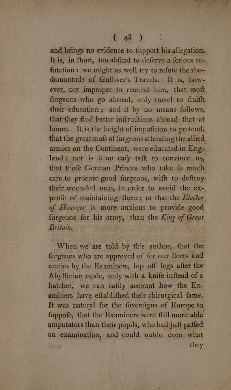 and beings no evidence to fupport his allegation. , It is, in fhort, too abfurd to deferve a ferious re- futation: we might as well try to refute the rho- domontade of Gulliver’s Travels. It is, how- ever, not improper to remind him, that moft furgeons who go abroad, only travel to finifh their education; and it by no means follows, that they find better inftructions abroad that at home... It.is the height of impofition to pretend, that the great mafs of furgeons attending the alhed, armies on the Continent, were educated in Eng- land: nor is it an eafy tafk to convince. us, that thofe German Princes who take fo much _ care,to procure good furgeons, wifh to deftroy: their, wounded men, in order to avoid the eX-, penfe of maintaining them; or that the Eleéior of Hanover is more anxious to provide good furgeons for his. army, than the King of | fereat Britain, | When we are told by this author, that the. {urgeons who are approved of for our fleets and armies by,the Examiners, lop off legs after the Abyffinian mode, only with a knife inftead of a hatchet, we can eafily account how the Ex- aminers have eftablifhed their chirurgical fame. It was natural for the fovereigns of Europe ta fuppofe, that the Examiners were ftill more able | amputators than their pupils, who had juft paffed - an examination, and could outdo even what they