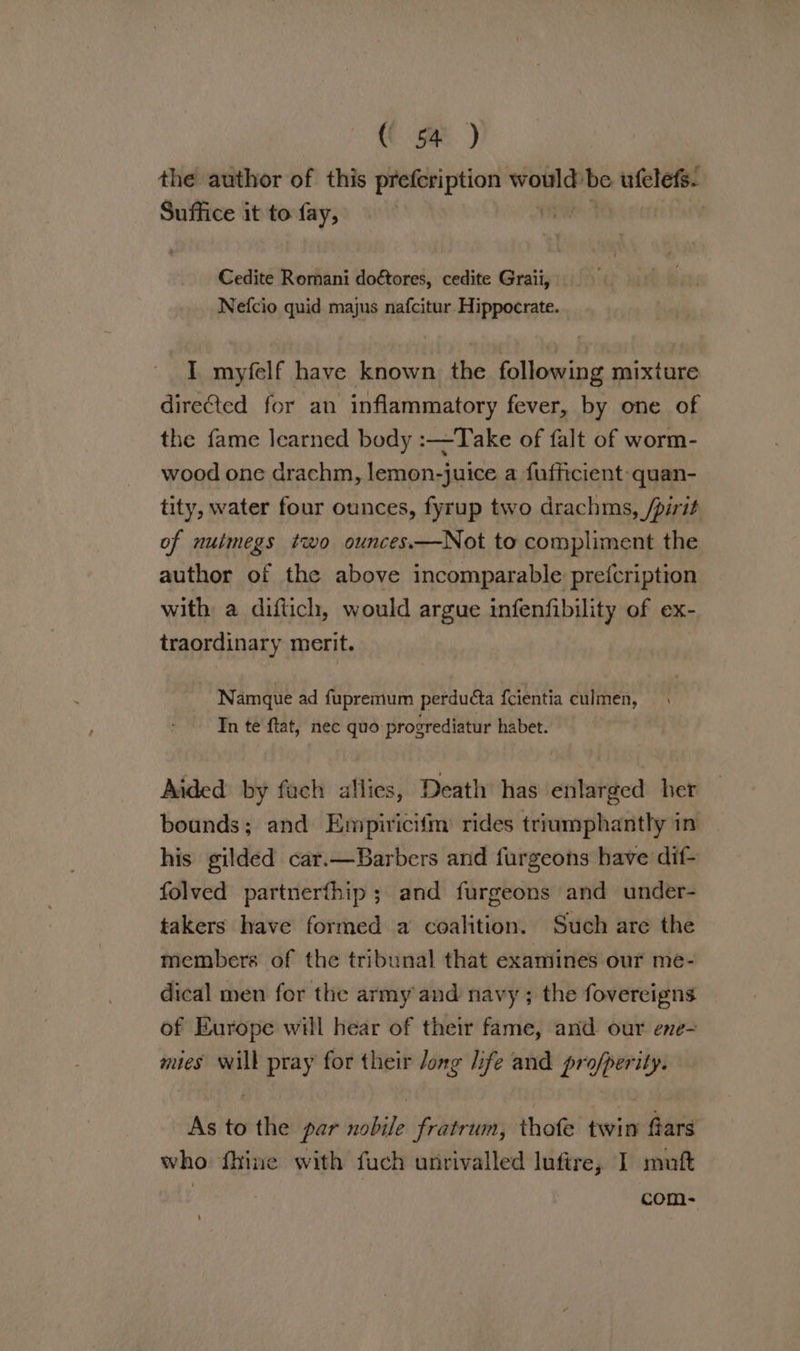 the author of this prefcription wae be ufelefs. Suffice it to fay, TAY Cedite Romani doétores, cedite Graii, Nefcio quid majus nafcitur. Hippocrate. I myfelf have known the following mixture dire€ted for an inflammatory fever, by one of the fame learned body :—Take of falt of worm- wood one drachm, lemon-juice a fufficient quan- tity, water four ounces, fyrup two drachms, /pirit of nuimegs two ounces—Not to compliment the author of the above incomparable prefcription with a diftich, would argue infenfibility of ex- traordinary merit. Namque ad fupremum perduéta {cientia culmen, In te ftat, nec quo progrediatur habet. Aided by fach allies, Death has enlarged her bounds; and Empiricifm rides triumphantly in his gilded cat.—Barbers and furgeons have dif- folved partnerfhip ; and furgeons and under- takers have formed a coalition. Such are the members of the tribunal that examines our me- dical men for the army and navy ; the fovereigns of Europe will hear of their fame, and our ene- mies will pray for their long life and pro/perity. As to the par nobile fratrum, thofe twin ars who fhine with fuch unrivalled lufire, I muft ; com-