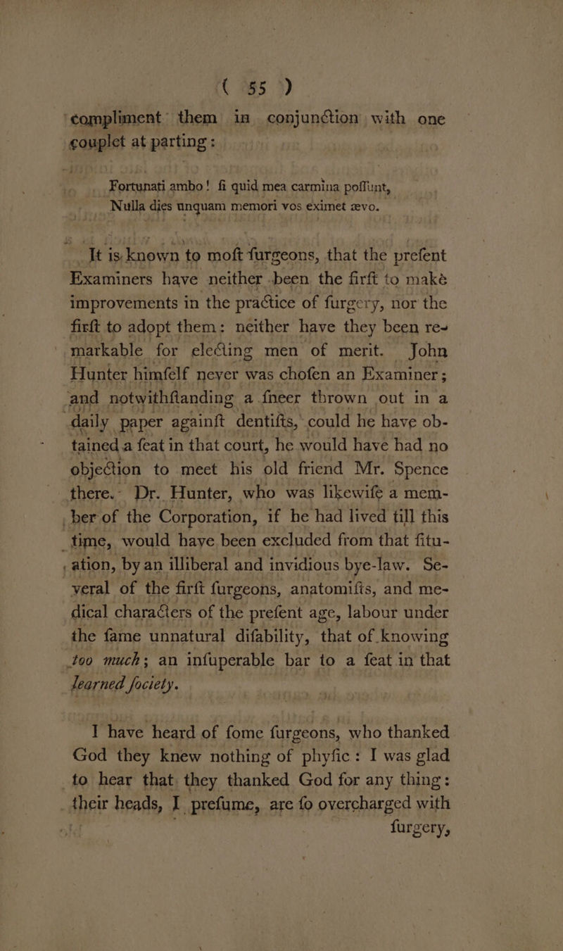 ‘compliment them in conjunction with one couplet at parting: Fortunati ambo! fi quid mea carmina poffint, Nulla dies unquam memori vos eximet evo. , It is. known to moft furgeons, that the prefent Examiners have neither .been the firft to maké improvements in the practice of furgery, nor the firft to adopt them: neither have they been re~ matkable for eleling men of merit. John Hunter himfelf neyer was chofen an Examiner; ; and notwithfanding a {neer thrown out in a daily paper againf{t dentifts, could he have ob- tained a feat in that court, he would have had no objection to meet his old friend Mr. Spence there.- Dr. Hunter, who was likewifé a mem- ber of the Corporation, if he had lived till this . time, would haye been excluded from that fitu- ) ation, by an illiberal and invidious bye-law. Se- -vyeral of the firft furgeons, anatomifis, and me- dical characters of the prefent age, labour under the fame unnatural difability, that of knowing too much: an infuperable bar to a feat in that learned faciety. I have heard of fome furgeons, who thanked God they knew nothing of phyfic: I was glad to hear that they thanked God for any thing: _ their heads, J prefume, are fo overcharged with i furgery,