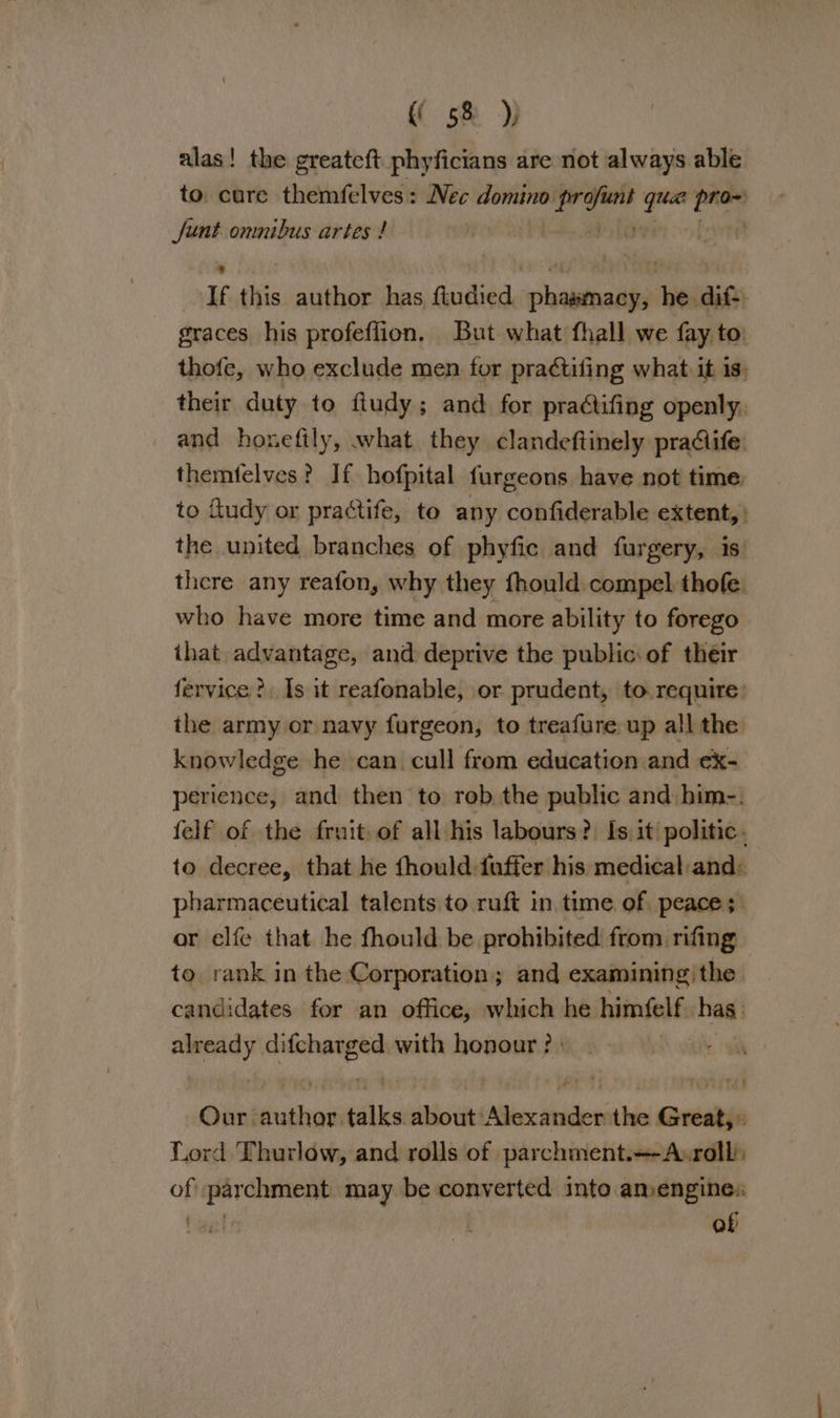 alas! the greateft phyficians are not always able to. care themfelves: Nec eno wc La pen Sunt omnibus artes ! | | If this author has ftudied phasmacy, he dif-. graces his profeffion. But what fhall we fay to thofe, who exclude men for pra¢tifing what it is: their duty to ftudy; and for pradifing openly. and honefily, what they clandeftinely pradife themfelves? If hofpital furgeons have not time to fludy or practife, to any confiderable extent, the united branches of phyfic and furgery, is there any reafon, why they fhould compel thofe who have more time and more ability to forego ihat advantage, and deprive the public of their fervice ?. Is it reafonable, or prudent, to. require: the army or navy furgeon, to treafure up all the knowledge he can. cull from education and ex- perience, and then to rob the public and him-. felf of the fruit of all his labours?) Is it politic. to decree, that he fhould:fuffer his medical:and: pharmaceutical talents to ruft in time of, peace; or elfe that he fhould be prohibited from rifing to rank in the Corporation; and examining, the. candidates for an office, which he himfelf has Bias ya with honour ? | Our: slants talks about: Cte thdcien the paar Lord Thurlow, and rolls of parchment.—-A:roll: of parchment may be converted into amengines tas! of