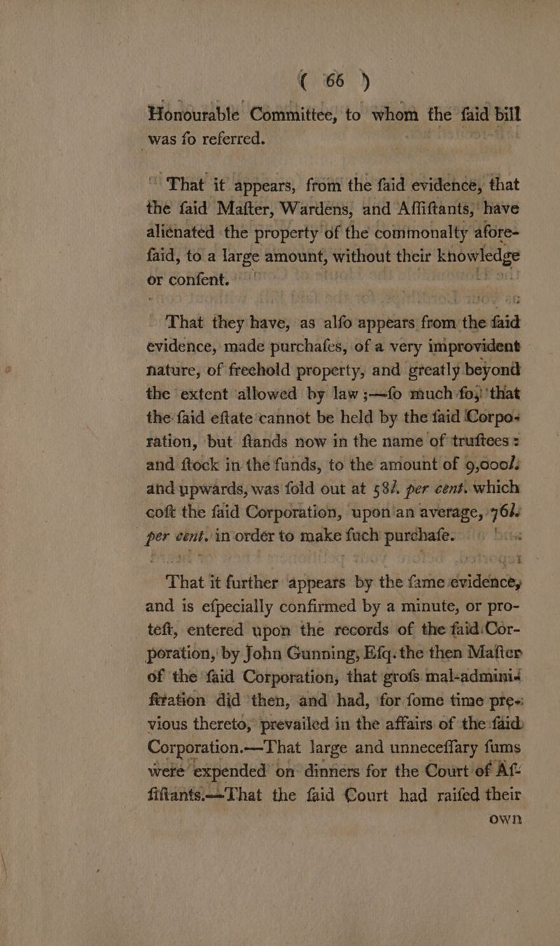 (6 ) Honourable Committee, to whom the faid bill was fo referred. “ That it appears, from the faid evidence, that the faid Mafter, Wardens, and Affiftants, have aliénated the property of the commonalty afore- faid, toa pe amount, without their knowledge or confent. | 3 That they bevy as alfo appears from the faid evidence, made purchafes, of a very improvident nature, of freehold property, and greatly beyond the extent allowed by law ;—fo much fo} 'that the: faid eftate cannot be held by the faid Corpo- ration, but fiands now in the name of truftees = and ftock in the funds, to the amount of 9,000/: and upwards, was fold out at 58/. per cens. which coft the faid Corporation, upon’an average, 76h) per cent. in order to make fuch purchafe. | That it further appears by the fame evidence, and is efpecially confirmed by a minute, or pro- tefi, entered upon the records of the faid:Cor- poration, by John Gunning, Efq. the then Mafter of ‘the faid Corporation, that grofs. mal-admini- ftration did ‘then, and had, ‘for fome time pre-: vious thereto, prevailed in the affairs of the:faid Corporation. -—That large and unneceffary fums were: ‘expended’ « on dinners for the Court of Af- fiftants.—That the faid Court had raifed their own