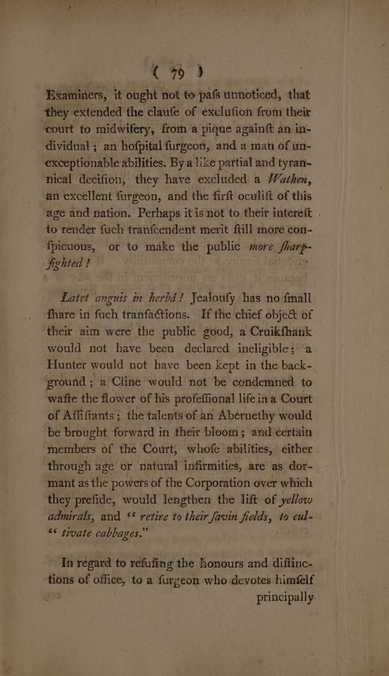 Examiners, it ought not to pafs unnoticed, that they: extended the claufe of exclufion from their court to midwifery, from a pique againft an in- dividual ; an hofpital furgeon, and a man of un- exceptionable abilities. By a like partial and tyran- ‘nical decifion, they have excluded a Wathen, an excellent furgeon, and the firft oculift of this age and nation. Perhaps it is not to their intereit . to render fuch tranfcendent merit ftill more con- {picuous, or to make the public more ee figlited / 3 Latet Wipes in herbd ! Jealoufy has no fmall fhare in fuch tranfa¢tions. If the chief obje&amp; of their aim were the public good, a Cruikfhank would not have been declared ineligible; a Flunter would not have been kept in the back- ground ; a, Cline would not be condemned to wafte the flower of his profeffional life ina Court of Affiftants ; the talents of an Abernethy would be brought forward in their bloom; and certain members of the Court, whofe abilities, either through age or natural infirmities, are as dor- | ‘mant as the powers of the Corporation over which they prefide, would lengthen the lift of yellow admirals, and §* retire to their favin fields, to cul- << tivate cabbages.” - In regard to refufing the honours and diftinc- tions of office, to a furgeon who devotes himéelf | principally: