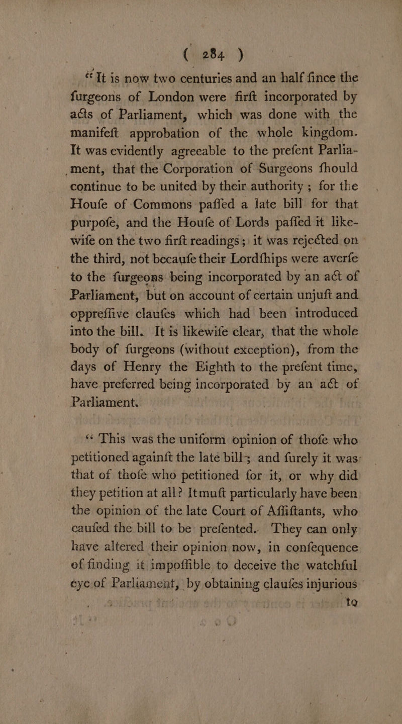 “Tt is now two centuries and an half fince the furgeons of London were firft incorporated by acts of Parliament, which was done with the manifeft approbation of the whole kingdom. It was evidently agreeable to the prefent Parlia- ‘ment, that the Corporation of Surgeons fhould continue to be united by their authority ; for the Houfe of Commons paffed a late bill for that purpofe, and the Houfe of Lords paffed it like- wife on the two firft readings; it was rejected on the third, not becaufe their Lordfhips were averfe ~ to the furgeons being incorporated by an act of Parliament, but on account of certain unjuft and oppreflive claufes which had been introduced into the bill. It is likewife clear, that the whole body of furgeons (without exception), from the days of Henry the Eighth to the prefent time, have preferred being incorporated by an ach of Parliament. “© This was the uniform opinion of thofe who petitioned againft the late bills and furely it was: that of thofe who petitioned for it, or why did _ they petition at all? Itmuft particularly have been the opinien of the late Court of Affiftants, who cauted the bill to be prefented. They can only have altered their opinion now, in confequence of finding it impoffible to deceive the watchful eye of Parliament, by obtaining claufes injurious