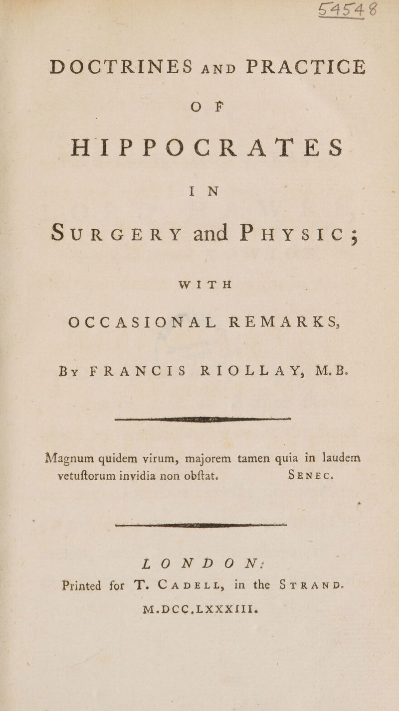 54548 DOCTRINES anv PRACTICE oF | oe Se ae ee 6 Oe ee Ge | ee | SURGERY and Pirysrc; WITH OCCASIONAL REMARKS, By FRANCIS RIOLE 4Y, MS. I - ’ i as TE 7a : Magnum quidem virum, majorem tamen quia in laudem vetuftorum invidia non obftat. SENEC, L:O ® DOOR: Printed for T. CADELL, in the STRAND. M.DCC,LXXXxIIl.