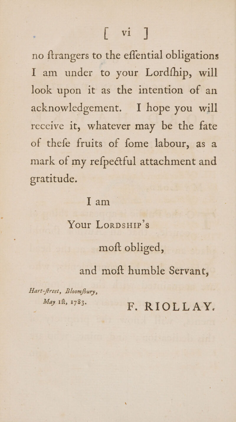 ene no ftrangers to the effential obligations I am under to your Lordfhip, will look upon it as the intention of an acknowledgement. I hope you will receive it, whatever may be the fate of thefe fruits of fome labour, as a mark of my refpectful attachment and oratitude. I am Your LorpsuHir’s moft obliged, and moft humble Servant, Hart-ftreet, Bloompury, Seis? eames F. RIOLLAY.