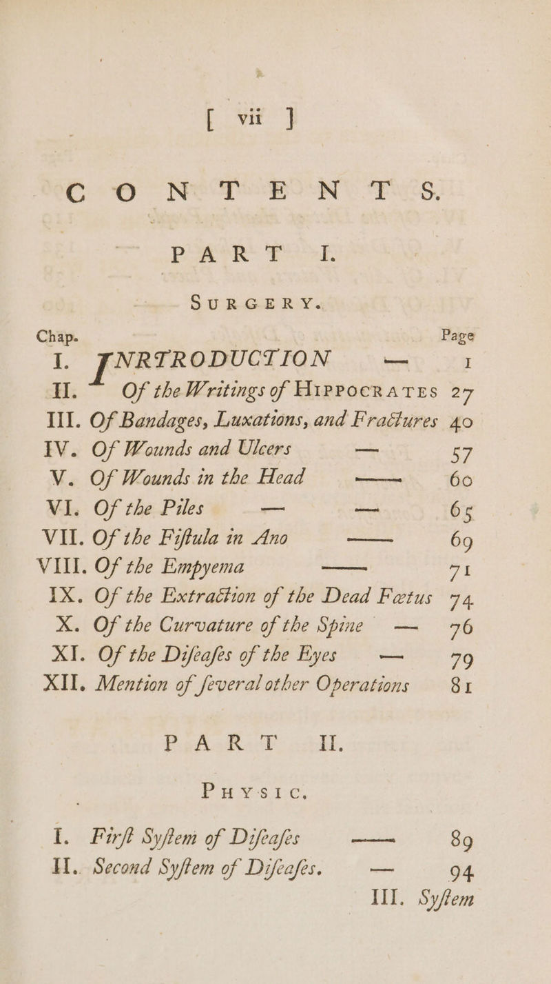 CO NED Ne Eos, Pe Fe. SURGERY. Chap. Page oF [FRRIR ODUCTION —_ I Of the Writings of HIPPOCRATES 27 “4 Of Bandages, Luxations, and Fraétures £0 IV. Of Wounds and Ulcers ot 57 V. Of Wounds in the Head no 6o VI. Of the Piles — eu 65 VIL. Of the Fiftula in Ano oe 69 VIII. Of the Empyema IX. Of the Extraciwn of the Dead Fetus 74, X. Of the Curvature of the Spine — 76 XI. Of the Difeafes of the Byes = — 79 XII. Mention of feveral other Operations 81 PgpPigtvecd octbh. | PUYS LC, I. Firft Syfem of Diftafis — 89 Il.. Second Syftem of Difeafes. oe 94 III. Syfem