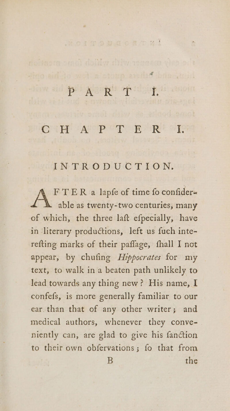 es «saat ‘aaa Maas @ Sao i ee chek sa! cad Ue Ss IN TRO DUCT EON. F TER a lapfe of time fo confider» able as twenty-two centuries, many of which, the three laft efpecially, have in literary productions, left us fuch inte- refting marks of their paflage, fhall I not appeat, by chufing Avppocrates for my text, to walk in a beaten path unlikely to lead towards any thing new? His name, I confefs, is more generally familiar to our ear. than that of any other writer; and medical authors, whenever they conve- niently can, are glad to give his fanction to their own obfervations; fo that from B the