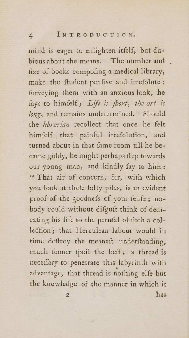 mind is eager to enlighten itfelf, but du~ bious about the means. The numberand , fize of books compofing a medical library, make the ftudent penfive and irrefolute : furveying them with an anxious look, he fays to himfelf; Life zs fhort, the art 1s Jong, and remains undetermined. Should the /brarian recolle&amp; that once he felt himfelf that painful irrefolution, and turned about in that fame room till he be- came giddy, he might perhaps ftep towards our young man, and kindly fay to him: ‘¢ That air of concern, Sir, with which you look at thefe lofty ptles, is an evident proof of the goodnefs of your fenfe ; no- body could without difguit think of dedi- cating his life to the perufal of {uch a col- lection ; that Herculean labour would in time deftroy the meaneft underftanding, — much fooner fpoil the beft; a thread is neceflary to penetrate this labyrinth with advantage, that thread is nothing elfe but the knowledge of the manner in which it 2 has