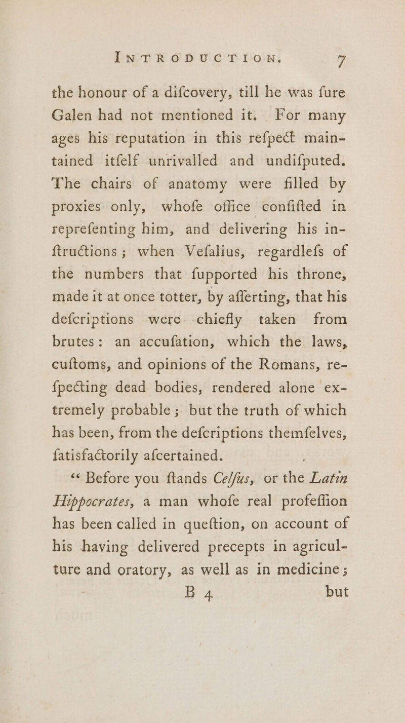 the honour of a difcovery, till he was fure Galen had not mentioned it. For many ages his reputation in this refpect main- tained itfelf unrivalled and undifputed. The chairs of anatomy were filled by proxies only, whofe office confifted in reprefenting him, and delivering his in- {ftructions; when Vefalius, regardlefs of the numbers that fupported his throne, made it at once totter, by afferting, that his defcriptions were chiefly taken from brutes: an accufation, which the laws, cuftoms, and opinions of the Romans, re- {pecting dead bodies, rendered alone ex- tremely probable; but the truth of which has been, from the defcriptions themfelves, fatisfactorily afcertained. ‘<< Before you ftands Ce//us, or the Latin Hippocrates, a man whofe real profeffion has been called in queftion, on account of his having delivered precepts in agricul- ture and oratory, as well as in medicine ; B 4 but