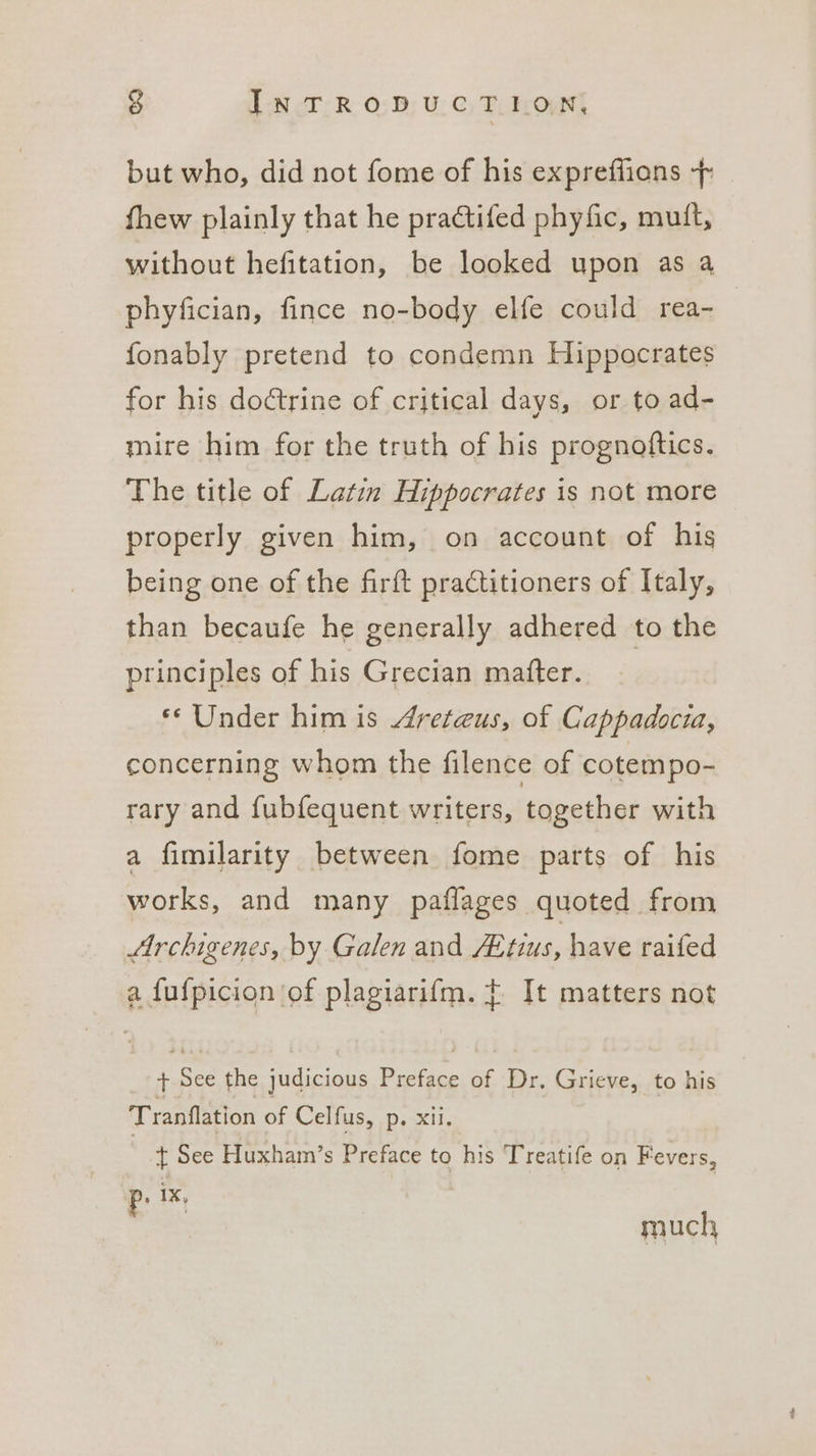 4 IN TRODUCT. EON but who, did not fome of his expreffions + fhew plainly that he practifed phyfic, muit, without hefitation, be looked upon as a phyfician, fince no-body elfe could rea- fonably pretend to condemn Hippocrates for his doctrine of critical days, or to ad- mire him for the truth of his prognoftics. The title of Latin Hippocrates is not more properly given him, on account of his being one of the firft practitioners of Italy, than becaufe he generally adhered to the principles of his Grecian matter. ) ** Under him is 4reteus, of Cappadocia, concerning whom the filence of cotempo- rary and fubfequent writers, together with a fimilarity between fome parts of his works, and many paflages quoted from Archigenes, by Galen and ZEtius, have raifed a {ufpicion of plagiarifm. + It matters not + See the judicious Preface of Dr, Grieve, to his Tranflation of Celfus, p. xii. t See Huxham’s Preface to his Treatife on Fevers, P: 1X, much