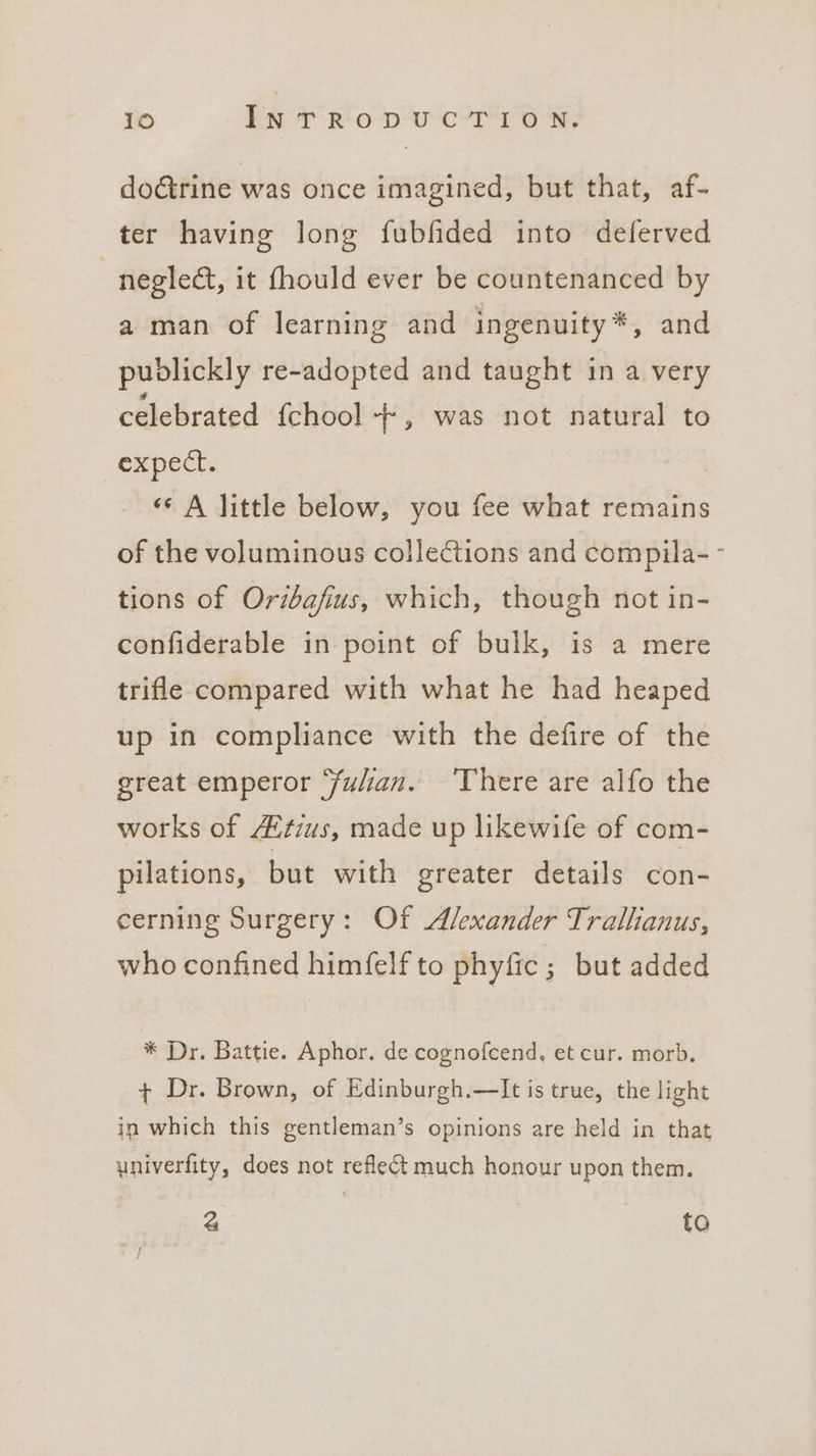 do@rine was once imagined, but that, af- ter having long fubfided into deferved } neglect, it fhould ever be countenanced by a man of learning and ingenuity*, and publickly re-adopted and taught in a very celebrated fchool -+-, was not natural to expect. «¢ A little below, you fee what remains of the voluminous collections and compila-- tions of Oribafius, which, though not in- confiderable in point of bulk, is a mere trifle compared with what he had heaped up in compliance with the defire of the great emperor ‘fulian. ‘There are alfo the works of 4tius, made up likewife of com- pilations, but with greater details con- cerning Surgery: Of Alexander Trallianus, who confined himfelf to phyfic ; but added * Dr. Battie. Aphor. de cognofcend, et cur. morb. + Dr. Brown, of Edinburgh.—It is true, the light in which this gentleman’s opinions are held in that ywniverfity, does not reflect much honour upon them. 4 to