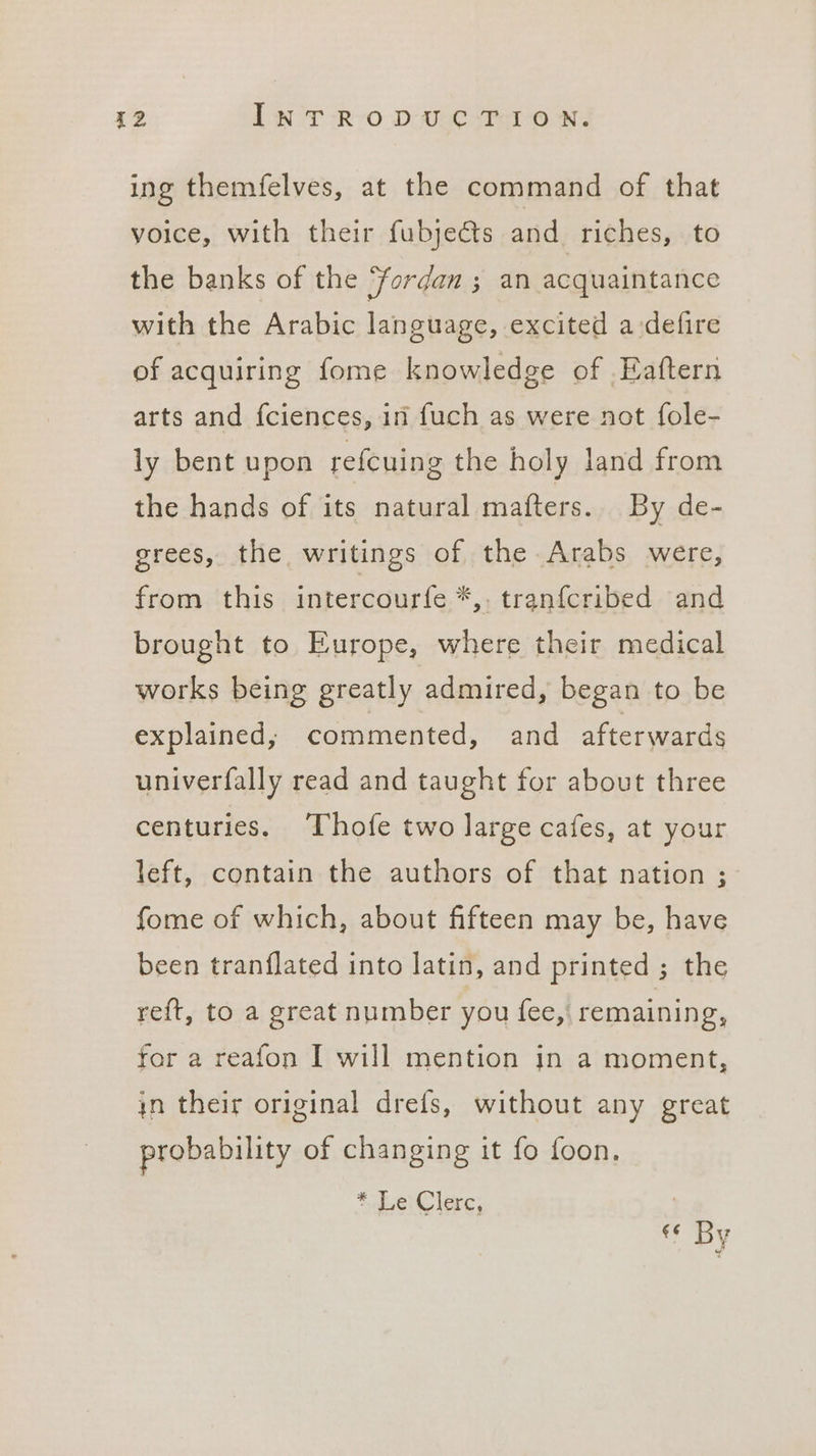 ing themfelves, at the command of that voice, with their fubje€ts and riches, to the banks of the fordam ; an acquaintance with the Arabic language, excited a-defire of acquiring fome knowledge of .Eaftern arts and fciences, in fuch as were not fole- ly bent upon refcuing the holy land from the hands of its natural matters. By de- grees, the writings of the Arabs were, from this intercourfe *,. tranfcribed and brought to Europe, where their medical works being greatly admired, began to be explained; commented, and afterwards univerfally read and taught for about three centuries. ‘Thofe two large cafes, at your left, contain the authors of that nation ; fome of which, about fifteen may be, have been tranflated into latin, and printed ; the reft, to a great number you fee, remaining, for a reafon I will mention jn a moment, in their original drefs, without any great probability of changing it fo foon. Shei lerc; . «6 By