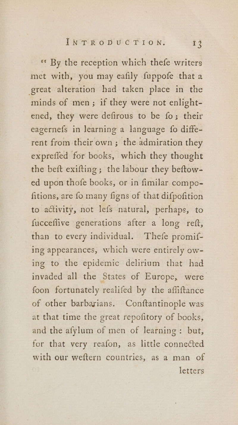 *¢ By the reception which thefe writers met with, you may eafily fuppofe that a great alteration had taken place in the minds of men; if they were not enlight- ened, they were defirous to be fo; their eagernefs in learning a language fo diffe- rent from their own; the admiration they expreffed for books, which they thought the beft exifting; the labour they beftow- ed upon thofe books, or in fimilar compo- fitions, are fo many figns of that difpofition to activity, not lefs natural, perhaps, to {ucceflive generations after a long reit, than to every individual. Thefe promif- ing appearances, which were entirely ow- ing to the epidemic delirium that had invaded all the States of Europe, were foon fortunately realifed by the affiftance of other barbarians. Conftantinople was at that time the great repofitory of books, and the afylum of men of learning: but, for that very reafon, as little connected with our weftern countries, as a man of