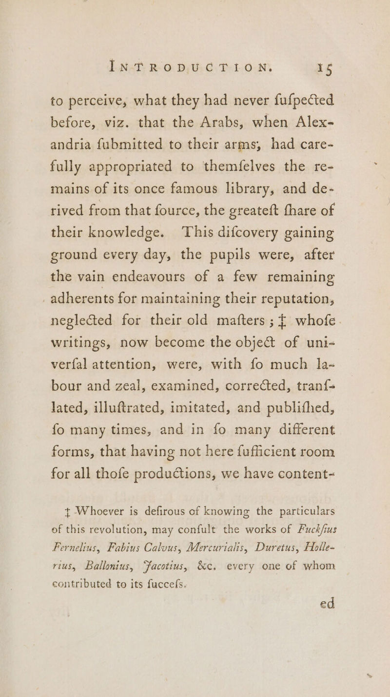 to perceive, what they had never fufpected before, viz. that the Arabs, when Alex- andria fubmitted to their arms, had care- fully appropriated to themfelves the re- mains of its once famous library, and de- rived from that fource, the greateft fhare of their knowledge. ‘This difcovery gaining ground every day, the pupils were, after the vain endeavours of a few remaining _adherents for maintaining their reputation, neglected for their old matters ;{ whofe. writings, now become the obje&amp; of uni- verfal attention, were, with fo much la- bour and zeal, examined, corrected, tran{= lated, illuftrated, imitated, and publifhed, fo many times, and in fo many different forms, that having not here fufficient room for all thofe productions, we have content- t Whoever is defirous of knowing the particulars of this revolution, may confult the works of Fuck/ius Fernelinus, Fabius Caluus, Mercurialis, Duretus, Holle- rius, Ballonius, “facotius, &amp;c, every one of whom contributed to its fuccefs. ed
