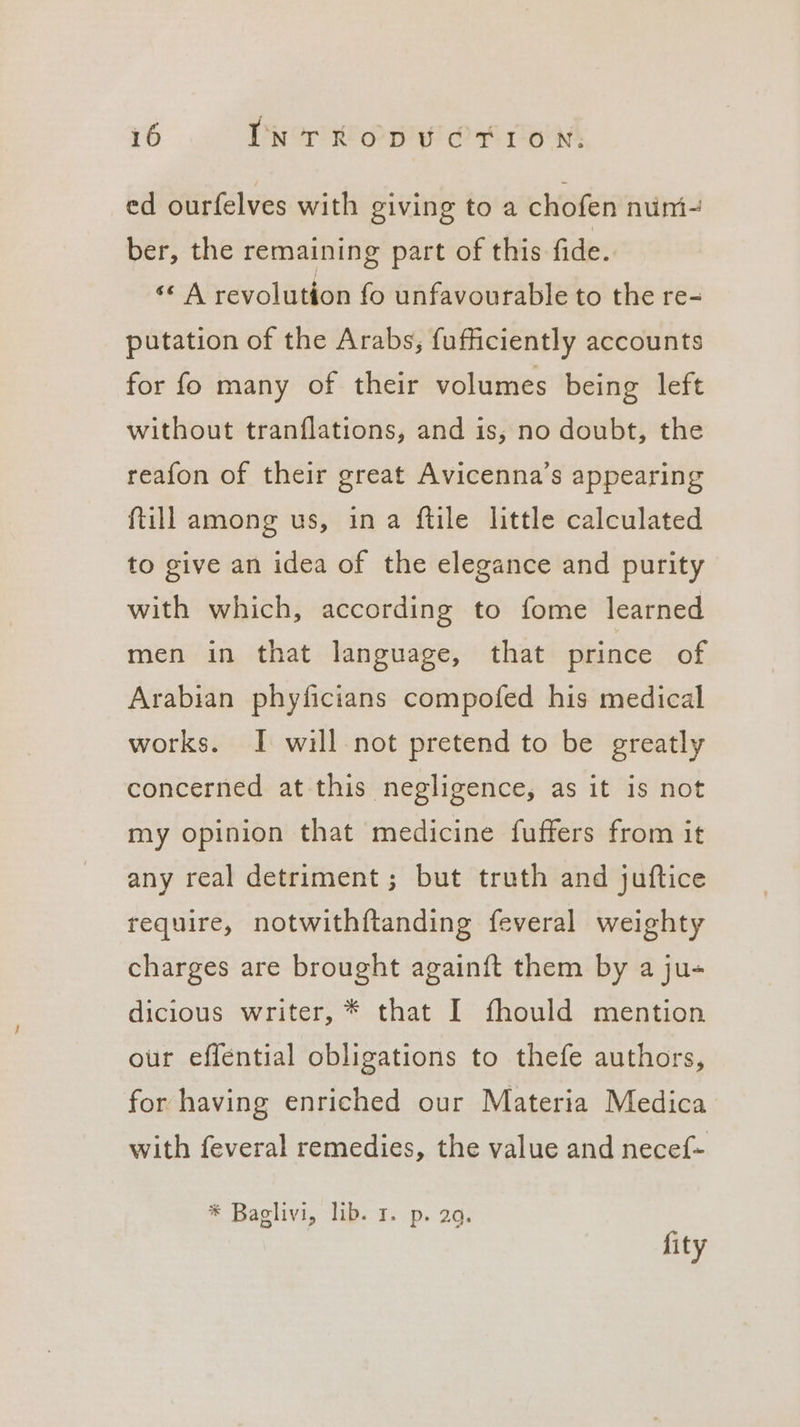 ed ourfelves with giving to a chofen nuni- ber, the remaining part of this fide. ‘© A revolution fo unfavourable to the re- putation of the Arabs, fufficiently accounts for fo many of their volumes being left without tranflations, and is, no doubt, the reafon of their great Avicenna’s appearing ftill among us, ina ftile little calculated to give an idea of the elegance and purity with which, according to fome learned men in that language, that prince Of Arabian phyficians compofed his medical works. I will not pretend to be greatly concerned at this negligence, as it is not my opinion that medicine fuffers from it any real detriment; but truth and juftice require, notwithftanding feveral weighty charges are brought againft them by a ju- dicious writer, * that I fhould mention our effential obligations to thefe authors, for having enriched our Materia Medica with feveral remedies, the value and necef- * Baglivi, lib. 1. p. 29. fity